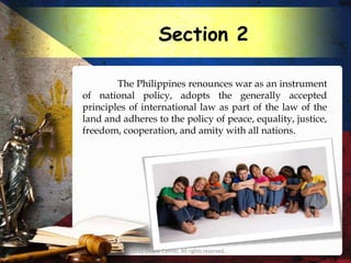 Section 2

        The Philippines renounces war as an instrument
of national policy, adopts the generally accepted
principles of international law as part of the law of the
land and adheres to the policy of peace, equality, justice,
freedom, cooperation, and amity with all nations.




          © 2012 Charie Camilo. All rights reserved.
 