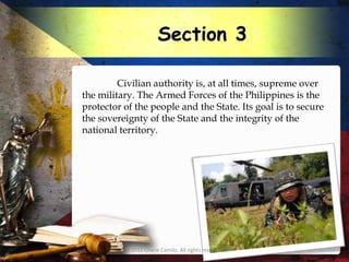 Section 3

         Civilian authority is, at all times, supreme over
the military. The Armed Forces of the Philippines is the
protector of the people and the State. Its goal is to secure
the sovereignty of the State and the integrity of the
national territory.




          © 2012 Charie Camilo. All rights reserved.
 