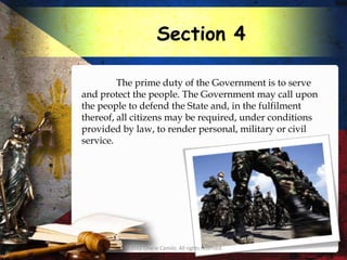 Section 4

         The prime duty of the Government is to serve
and protect the people. The Government may call upon
the people to defend the State and, in the fulfilment
thereof, all citizens may be required, under conditions
provided by law, to render personal, military or civil
service.




         © 2012 Charie Camilo. All rights reserved.
 