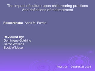 The impact of culture upon child rearing practices And definitions of maltreatment Researchers:   Anne M. Ferrari Reviewed By: Dominique Goldring Jaime Watkins Scott Wildesen Psyc 308 – October, 28 2008  