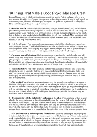10 Things That Make a Good Project Manager Great
Project Management is all about planning and organizing precise Project goals carefully to have
sure success. The objective of project management, and the important one, is to give high regards to
constraints (scope, time and budget) as you accomplish the goals and expectations of the project.
Here are the ten good things for project managers.
1 – Follow a process: This depends on the company that you work for as they may already have a
project management methodology in place, so you will have to follow that, but don’t let it stop you
suggesting new ideas. Read and keep up to date on good project management practices, you may be
told to do this by your work, but you should be doing this off your own back. Most companies with
a current methodology will have a diagram of their general processes, print it off and keep it close
to hand, it can help you to keep on track.
2 – Ask for a Mentor: Two heads are better than one, especially if the other has more experience
and knowledge than you. This kind of help can prove to be invaluable to you and the company, you
can always learn more. Your company may suggest a mentor or you may have to go searching for
one, if you can, try and find someone with a good attitude as this will rub off on you.
3 – Surround yourself with tools: Find as many things as possible that can help make your job
easier, every little thing can be combined to be a great help. There is software available to help you;
plan your project, for task management, create great mind maps and create logs for issues and risks.
If you aren’t to hot with computers then you should think about learning about this software, but for
the moment, Microsoft Excel will help you with lots of things, its very versatile.
4 – Templates to Save You Time: You have probably been doing this for some time so you may
already have a set of templates that you have created and changed to fits your needs. But if you
don’t have your own, there are many available on the internet, some are free and some you may
have to pay for. These templates are great for saving you time and you should be able to fit them
into most companies.
5 – You need to Plan: Creating your own plan can save you so much time and time cost money in
business. It helps you to structure your work life and allows you to deliver what is expected of you
on time and properly. Making a good, solid plan is very important, if you get it right then the project
will run smoothly and the product will be produced on time and within budget. It will also help you
to show your boss(es) what you will be doing and it can bring up potential hazards that may not
have been noticed without the plan.
6 – Communicate with the stakeholders and agree on the plan: When you have written up your
plan for the project, you need to show the stakeholders and they need to fully understand what will
be going on in the project. They need to know what is going to be the end product, how the project
will pan out, who will be working on which parts, how long it is expected to take and all the costs
involved. The stakeholders are there to help make decisions so once everyone understands the
project, if any changes need to be made, before the project has begun is the best time to make them.
7 – The project needs to be managed and tracked: Once you have agreed upon the project plan
with the stakeholders, the project can commence, so you need to keep on top of it and make sure the
work is actually being done. This means you need to be involved in managing your team correctly
and keeping track of all tasks as they go. It is a good idea to have regular meetings with employees
or team leaders to make sure that everyone is still on track and to help put right any problems that
have arisen. If there have been targets set and employees know there will be a meeting about it
 