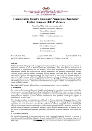 International Journal of Applied Linguistics & English Literature
ISSN 2200-3592 (Print), ISSN 2200-3452 (Online)
Vol. 1 No. 4; September 2012
Page | 114 This paper is licensed under a Creative Commons Attribution 3.0 License.
Manufacturing Industry Employers’ Perception of Graduates’
English Language Skills Proficiency
Manjet Kaur Mehar Singh (corresponding author)
School of Languages, Literacies and Translation
Universiti Sains Malaysia
11800 Penang, Malaysia
Tel: 6016-4704423 E-mail: manjeet@usm.my
Julie Chuah Suan Choo
School of Languages, Literacies and Translation
Universiti Sains Malaysia
11800 Penang, Malaysia
E-mail: cscju@usm.my
Received: 11-06- 2012 Accepted: 17-07- 2012 Published: 01-09- 2012
doi:10.7575/ijalel.v.1n.4p.114 URL: http://dx.doi.org/10.7575/ijalel.v.1n.4p.114
Abstract
Proficiency in English language skills among graduates that create advantages for the organization is preferred by
prospective employers as one of the main criteria for employability. This article provides an overview of
undergraduates in higher education and also workplace literacy from the perspective of the employers in the
manufacturing industry. The result from the research demonstrates that Malaysian manufacturing industry
employers perceive that the graduate employees’ English language proficiency skills are still below their
expectations. Therefore, this study recommends that there is a need for intervention into language teaching to
improve the English language syllabus level of English proficiency at primary, secondary and tertiary level. At the
same time, emphasis on the importance of English in everyday use should be inculcated without neglecting the
national language of Malaysia. This will ensure that the teaching of English will be in line with globalization and
current workplace demands.
Keywords: English language skills proficiency, manufacturing industry employers, graduates
1. Introduction
The business and corporate world considers English as the language for international communication and also for
top management meetings and negotiations. Employed graduates who hold decision-making positions are required
to have a good command of English language to enable them to communicate efficiently with all levels of staff.
Employers expect employees to possess excellent communication skills apart from knowledge and expertise in
their respective technical fields.
A lot of studies have been done internationally and locally on the issue of graduates’ language proficiency at the
workplace. The studies have looked into the issues such as language needs, language proficiency, employer
expectation, etc. Most studies have concluded that graduates are not fully equipped in terms of their English
language proficiency to function at the workplace. This conceptual paper will discuss a theoretical framework and
research findings on employers’ perception of graduates’ English language skills proficiency. At the same time, it
will provide recommendations to graduates, stakeholders and educators to improve graduates’ proficiency in this
area.
2. Theoretical Framework
The theoretical framework for this conceptual paper is the conceptual framework developed by a group of
researchers at the National Higher Education Research Institute (IPPTN) (USM). The conceptual framework is
 
