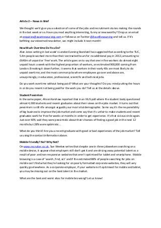 Article 2 – News in Brief
We thought we’d give you a selection of some of the jobs and recruitment stories making the rounds
in the last week or so. Have you read anything interesting, funny or newsworthy? Drop us an email
at enquiries@assetresourcing.com or follow us on Twitter @AssetResourcing and tell us. If it’s
befitting our esteemed newsletter, we might include it next month!
How Much Overtime Do You Do?
Alan Jones writing in last week’s London Evening Standard has suggested that according to the TUC,
5.4m people worked more than their contracted hours for no additional pay in 2013, amounting to
£640m of unpaid or ‘free’ work. The article goes on to say that one in five workers do almost eight
unpaid hours a week with the highest proportion of workers, an estimated 900,000 coming from
London. Breaking it down further, it seems that workers in their early 40s are most likely to do
unpaid overtime, and the most common jobs where employees go over and above are,
unsurprisingly, in education, professional, scientific and technical jobs.
Do you work overtime without being paid? What are your thoughts? Do you mind putting the hours
in or do you resent not being paid for the work you do? Tell us at the details above.
Student Pessimism
In the same paper, Alison Kershaw reported that in an NUS poll where the student body questioned
almost 4,000 students and recent graduates about their views on the jobs market. It turns out that
pessimism is still rife amongst arguably our most vital demographic. Some say it’s the responsibility
of big business to improve the job market and some say that it’s unfair to make students and recent
graduates work for free for weeks or months in order to get experience. It’s that vicious circle again.
Just over 40% said they were pessimistic about their chances of finding a good job in the next 12
months but 28% were optimistic…
What do you think? Are you a recent graduate with good or bad experiences of the job market? Tell
us using the contact information above.
Mobile Friendly? No? Why Not?
On www.recruiter.co.uk, Sue Weekes writes that despite one in three jobseekers searching on a
mobile device, it appears that employers still don’t get it and are driving away potential talent as a
result of poor and non-responsive websites that aren’t optimised for tablet and smartphone. Mobile
browsing is a case of ‘search, find, act’ and if the estimated 88% of people searching for jobs on
mobile can’t find what they’re looking for on poorly formatted corporate websites, they will very
quickly go elsewhere. As a corporate employer, if your website isn’t optimised for mobile and tablet,
you may be missing out on the best talent in the market.
What are the best and worst sites for mobile browsing? Let us know!
 