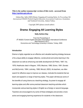 This is the author-manuscript version of this work - accessed from
http://eprints.qut.edu.au
Ashton-Hay, Sally (2005) Drama: Engaging all Learning Styles. In Proceedings 9th
International INGED (Turkish English Education Association) Conference, Economics
and Technical University, Ankara Turkey.
Copyright 2005 (please consult author)
Drama: Engaging All Learning Styles
Sally Ashton-Hay
From the Proceedings of
9th
INGED (Turkish English Education Association) International Conference
‘New Horizons in ELT’
Economics and Technology University in Ankara, Turkey, 2005
Introduction
Drama is highly regarded as an effective and valuable teaching strategy because
of its unique ability to engage reflective, constructivist and active learning in the
classroom as well as enhancing oral skills development (Di Pietro, 1987; Via,
1976; Heathcote cited in Wagner, 1976; Mezirow, 1990; Schon, 1991; Donato
and McCormick, 1994; Lukinsky, 1990; Miccoli, 2003). As teachers, we often
search for effective ways to improve our classes, motivate the students that we
teach and appeal to a range of learning styles. This paper will discuss some of
the benefits of using drama as a teaching strategy, its power to engage all
learning styles and offer some practical classroom teaching activities which
incorporate various learning styles in English as a foreign or second language.
Teachers are encouraged to try some of these strategies and provide a more
active and engaging learning experience for students in the classroom.
 