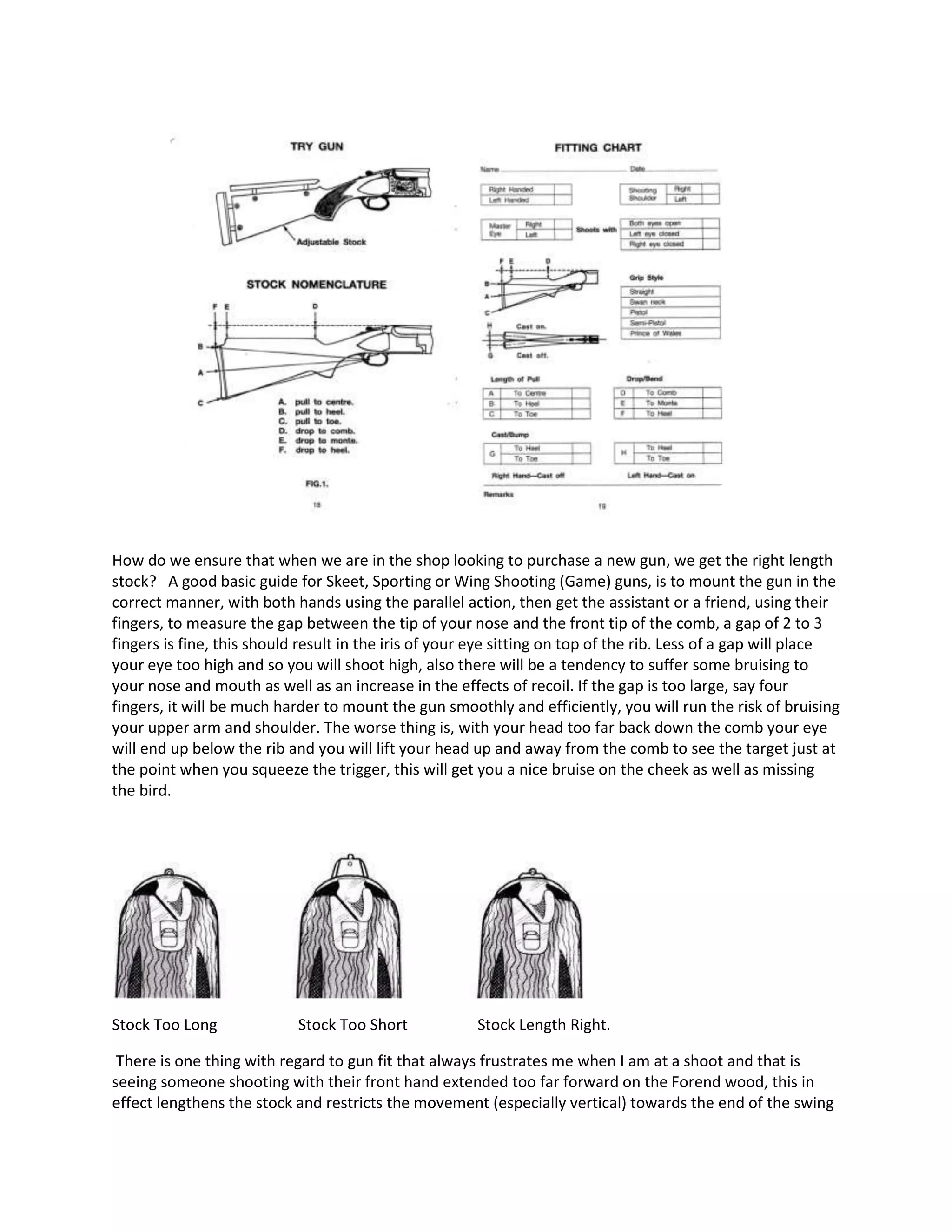 How do we ensure that when we are in the shop looking to purchase a new gun, we get the right length
stock? A good basic guide for Skeet, Sporting or Wing Shooting (Game) guns, is to mount the gun in the
correct manner, with both hands using the parallel action, then get the assistant or a friend, using their
fingers, to measure the gap between the tip of your nose and the front tip of the comb, a gap of 2 to 3
fingers is fine, this should result in the iris of your eye sitting on top of the rib. Less of a gap will place
your eye too high and so you will shoot high, also there will be a tendency to suffer some bruising to
your nose and mouth as well as an increase in the effects of recoil. If the gap is too large, say four
fingers, it will be much harder to mount the gun smoothly and efficiently, you will run the risk of bruising
your upper arm and shoulder. The worse thing is, with your head too far back down the comb your eye
will end up below the rib and you will lift your head up and away from the comb to see the target just at
the point when you squeeze the trigger, this will get you a nice bruise on the cheek as well as missing
the bird.
Stock Too Long Stock Too Short Stock Length Right.
There is one thing with regard to gun fit that always frustrates me when I am at a shoot and that is
seeing someone shooting with their front hand extended too far forward on the Forend wood, this in
effect lengthens the stock and restricts the movement (especially vertical) towards the end of the swing
 