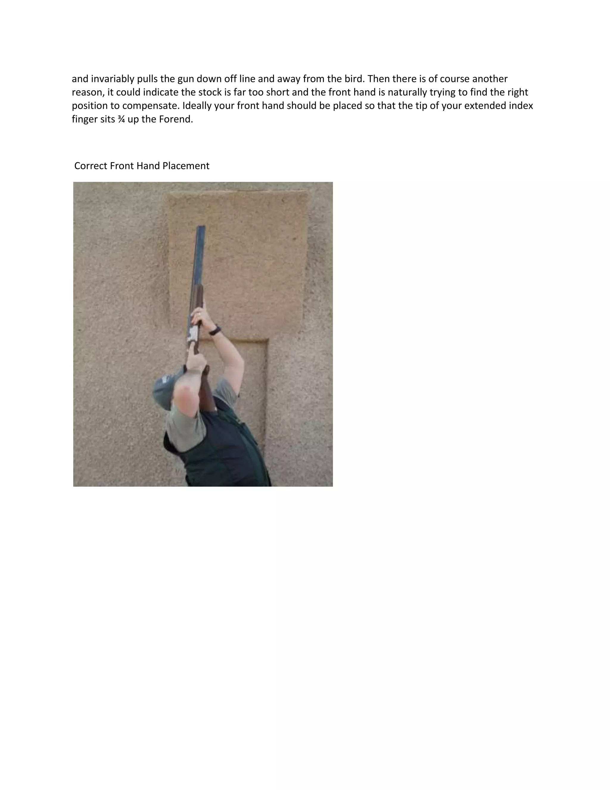 and invariably pulls the gun down off line and away from the bird. Then there is of course another
reason, it could indicate the stock is far too short and the front hand is naturally trying to find the right
position to compensate. Ideally your front hand should be placed so that the tip of your extended index
finger sits ¾ up the Forend.
Correct Front Hand Placement
 