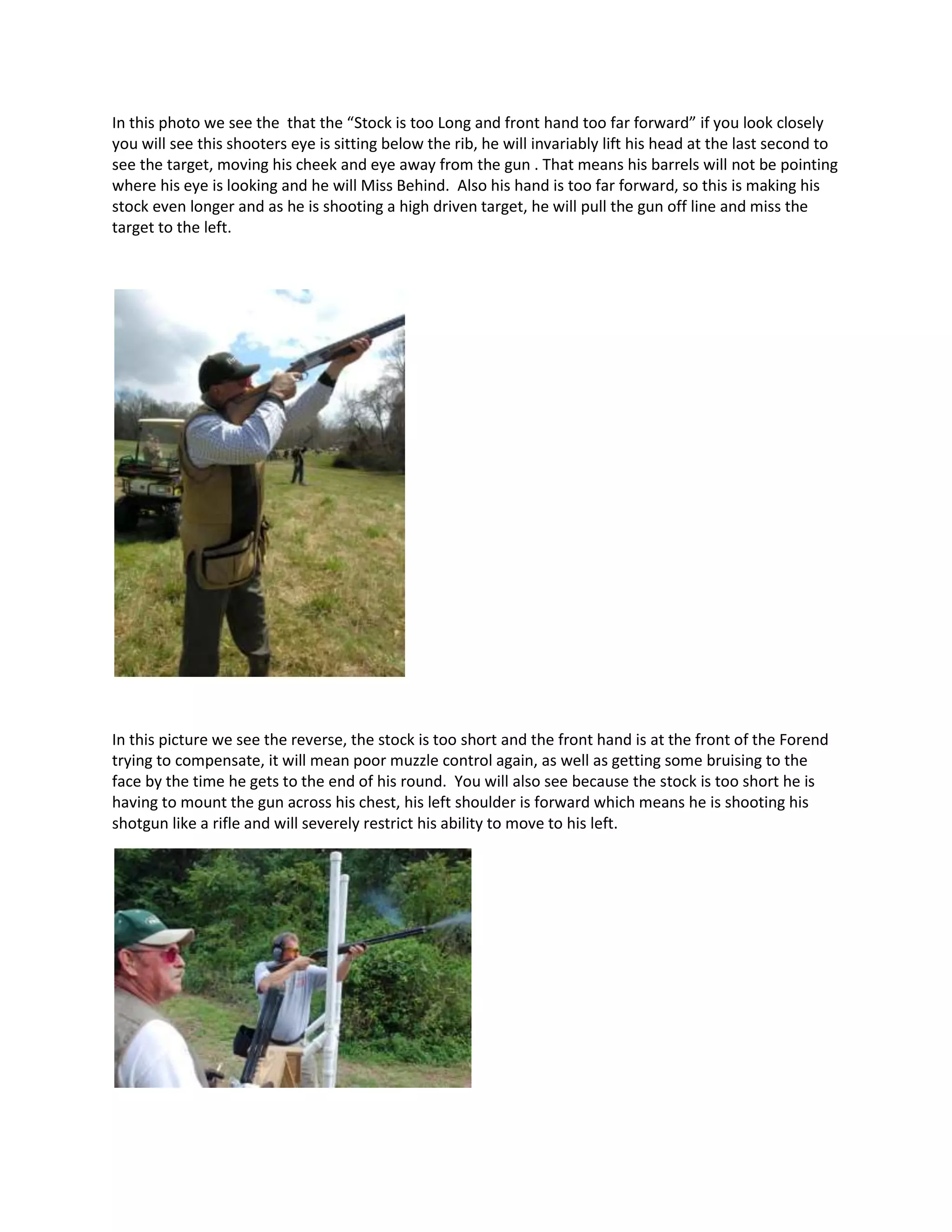 In this photo we see the that the “Stock is too Long and front hand too far forward” if you look closely
you will see this shooters eye is sitting below the rib, he will invariably lift his head at the last second to
see the target, moving his cheek and eye away from the gun . That means his barrels will not be pointing
where his eye is looking and he will Miss Behind. Also his hand is too far forward, so this is making his
stock even longer and as he is shooting a high driven target, he will pull the gun off line and miss the
target to the left.
In this picture we see the reverse, the stock is too short and the front hand is at the front of the Forend
trying to compensate, it will mean poor muzzle control again, as well as getting some bruising to the
face by the time he gets to the end of his round. You will also see because the stock is too short he is
having to mount the gun across his chest, his left shoulder is forward which means he is shooting his
shotgun like a rifle and will severely restrict his ability to move to his left.
 