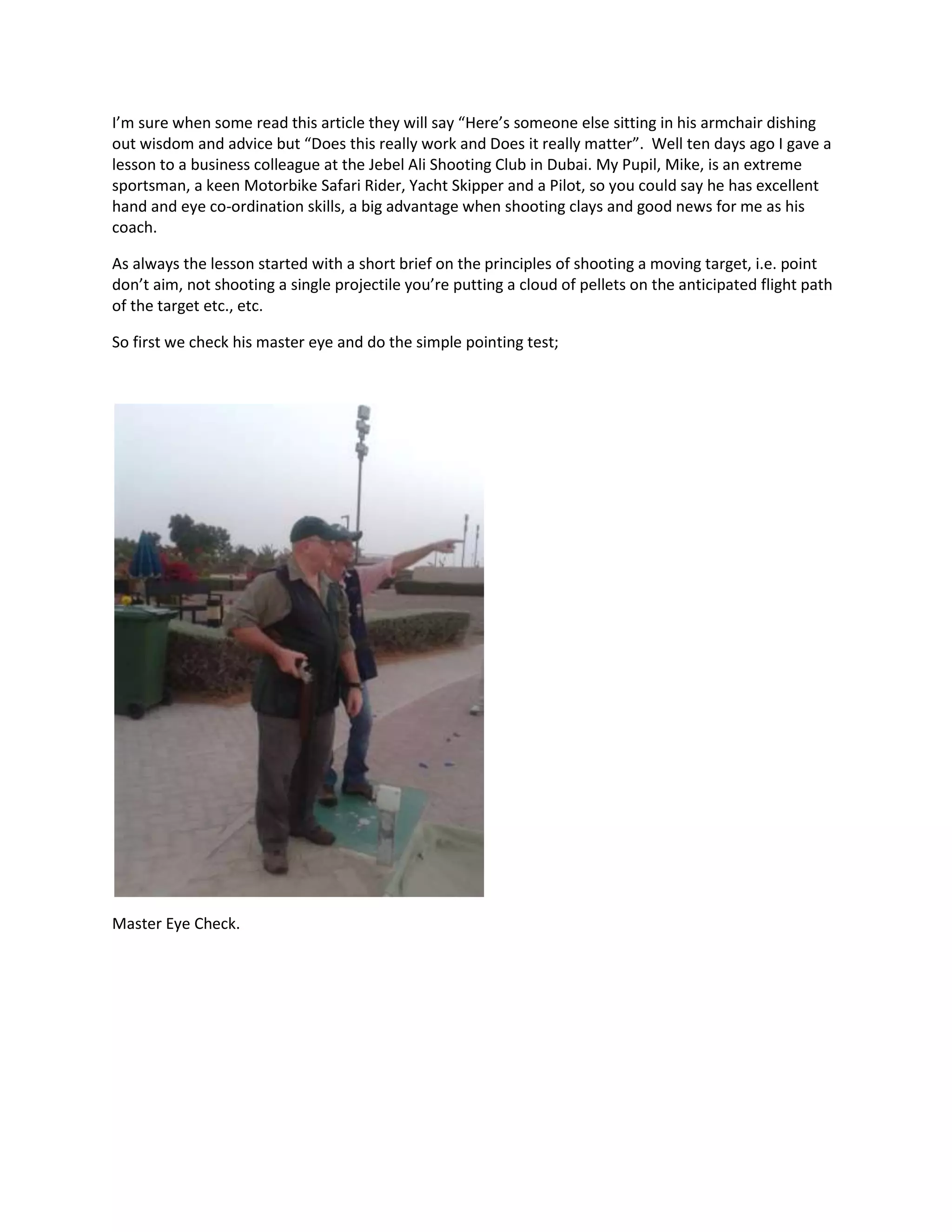 I’m sure when some read this article they will say “Here’s someone else sitting in his armchair dishing
out wisdom and advice but “Does this really work and Does it really matter”. Well ten days ago I gave a
lesson to a business colleague at the Jebel Ali Shooting Club in Dubai. My Pupil, Mike, is an extreme
sportsman, a keen Motorbike Safari Rider, Yacht Skipper and a Pilot, so you could say he has excellent
hand and eye co-ordination skills, a big advantage when shooting clays and good news for me as his
coach.
As always the lesson started with a short brief on the principles of shooting a moving target, i.e. point
don’t aim, not shooting a single projectile you’re putting a cloud of pellets on the anticipated flight path
of the target etc., etc.
So first we check his master eye and do the simple pointing test;
Master Eye Check.
 