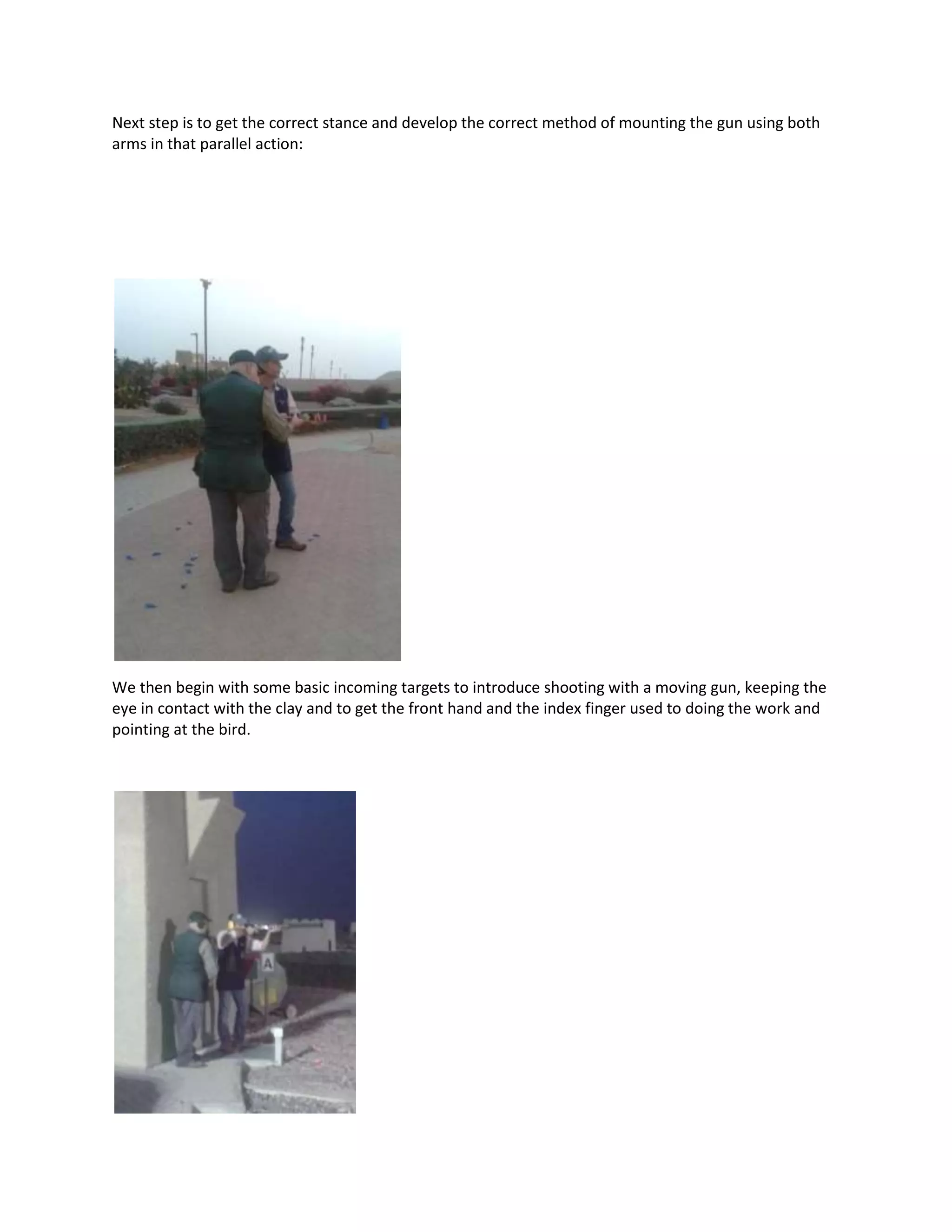 Next step is to get the correct stance and develop the correct method of mounting the gun using both
arms in that parallel action:
We then begin with some basic incoming targets to introduce shooting with a moving gun, keeping the
eye in contact with the clay and to get the front hand and the index finger used to doing the work and
pointing at the bird.
 