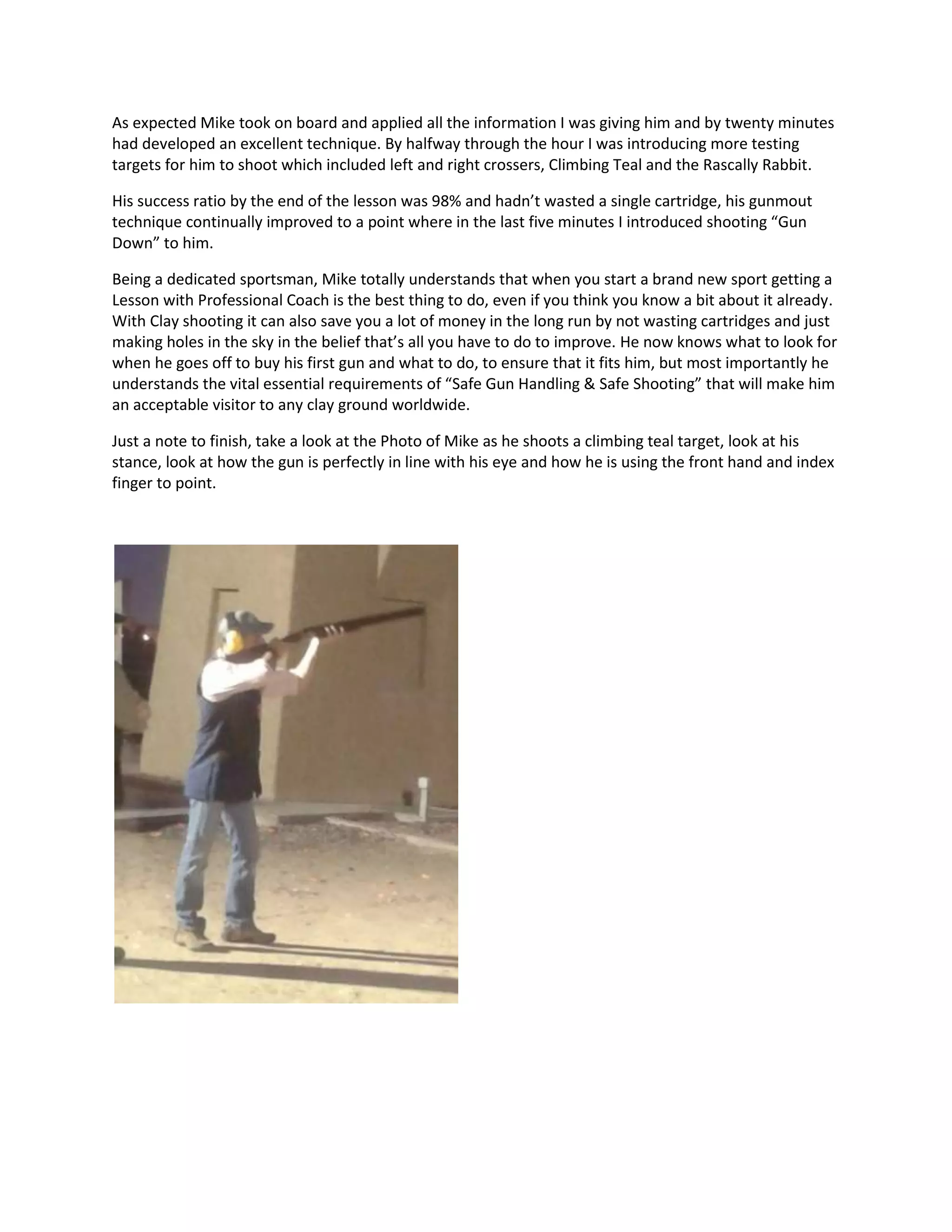 As expected Mike took on board and applied all the information I was giving him and by twenty minutes
had developed an excellent technique. By halfway through the hour I was introducing more testing
targets for him to shoot which included left and right crossers, Climbing Teal and the Rascally Rabbit.
His success ratio by the end of the lesson was 98% and hadn’t wasted a single cartridge, his gunmout
technique continually improved to a point where in the last five minutes I introduced shooting “Gun
Down” to him.
Being a dedicated sportsman, Mike totally understands that when you start a brand new sport getting a
Lesson with Professional Coach is the best thing to do, even if you think you know a bit about it already.
With Clay shooting it can also save you a lot of money in the long run by not wasting cartridges and just
making holes in the sky in the belief that’s all you have to do to improve. He now knows what to look for
when he goes off to buy his first gun and what to do, to ensure that it fits him, but most importantly he
understands the vital essential requirements of “Safe Gun Handling & Safe Shooting” that will make him
an acceptable visitor to any clay ground worldwide.
Just a note to finish, take a look at the Photo of Mike as he shoots a climbing teal target, look at his
stance, look at how the gun is perfectly in line with his eye and how he is using the front hand and index
finger to point.
 
