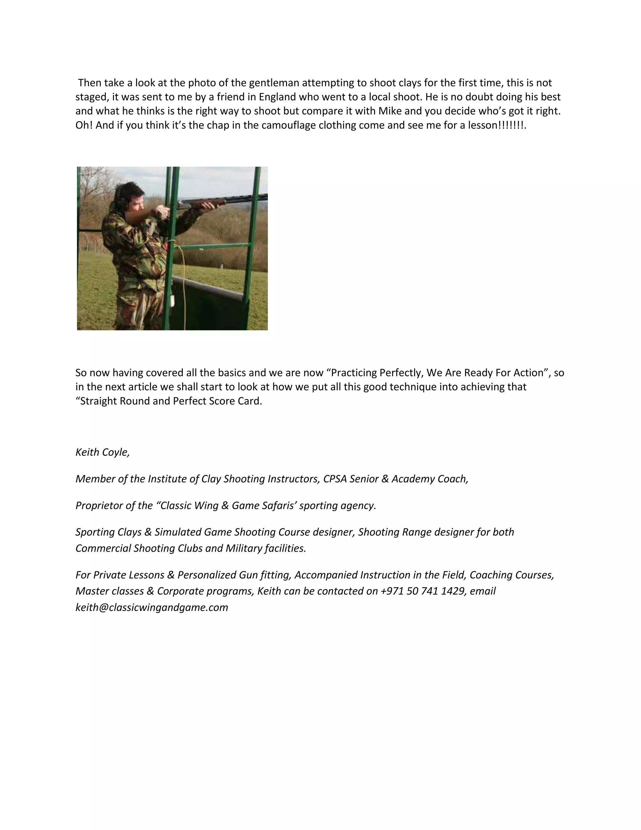 Then take a look at the photo of the gentleman attempting to shoot clays for the first time, this is not
staged, it was sent to me by a friend in England who went to a local shoot. He is no doubt doing his best
and what he thinks is the right way to shoot but compare it with Mike and you decide who’s got it right.
Oh! And if you think it’s the chap in the camouflage clothing come and see me for a lesson!!!!!!!.
So now having covered all the basics and we are now “Practicing Perfectly, We Are Ready For Action”, so
in the next article we shall start to look at how we put all this good technique into achieving that
“Straight Round and Perfect Score Card.
Keith Coyle,
Member of the Institute of Clay Shooting Instructors, CPSA Senior & Academy Coach,
Proprietor of the “Classic Wing & Game Safaris’ sporting agency.
Sporting Clays & Simulated Game Shooting Course designer, Shooting Range designer for both
Commercial Shooting Clubs and Military facilities.
For Private Lessons & Personalized Gun fitting, Accompanied Instruction in the Field, Coaching Courses,
Master classes & Corporate programs, Keith can be contacted on +971 50 741 1429, email
keith@classicwingandgame.com
 