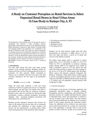 IJCEM International Journal of Computational Engineering & Management, Vol. 16 Issue 3, May 2013
ISSN (Online): 2230-7893
www.IJCEM.org
IJCEM
www.ijcem.org
86
AStudy on Customer Perception on Retail Services in Select
Organized Retail Stores in Semi-UrbanAreas
(ACase Study in Kadapa City,A. P.)
E. Sunil Kumar1
, M. Sudhir Reddy2
1
Research Scholar in JNTUA. A.P.
2
Associate Professor in JNTUH. A.P.
Abstract
The performance of the retailing sector for the past few years is
outstanding and witnesses a huge revamping exercise,
significantly contributed by the growth of the organized retailing.
Rapid urbanization, exposure to large number of foreign brands
and changing lifestyle and preferences has contributed to the
growth of retailing in India. This study on customer perception
on retailing services aims to identify the dimensions in which the
services provided by the organized retail outlets to the customers
and also it revels the dimensional measure and the perception of
the customers. Further this study explores the factors that derive
the perception of the customers on services in organized retail.
Key Words: Customer Perception, Retail Services, Organized
Retailing.
1. Introduction
The term retail format has been used under several
contexts in the retailing literature. Retailing include the
business activities involved in selling goods and services to
consumers for their personal, family, household or
business use. It includes each and every sale to the final
consumer. Retailing is the last stage in the distribution
process.
Retailer Consumer
Today the retail trade comprises a wide and varied
collection of outlets for goods and services. In order that
retail exchange can take place, the retailer must offer to
sell products and services that are valued by customers.
Retailers create value for customers by offering the right
merchandise, creating a pleasant atmosphere, decreasing
shopping risks, increasing shopping convenience and
reducing price by controlling costs.
Retailers provide important functions that increase the
value of the product and services they sell to consumers
and facilitate the distribution of those products and
services for the manufacturers to produce them. These
value-creating functions in the operations which includes
1. Providing an assortment of products and service
2. Breaking bulk
3. Holding inventory
4. Providing services
Retailers are the final business supply chain that links
manufacturers to consumers. A supply chain is a set of
firms that make and deliver a given set of goods and
services to the ultimate consumer.
The Indian retail market which is estimated to almost
double from a US $ 330 billion in 2008 to a US $ 637
billion by 2015 is undoubtedly an attractive emerging
market. During 2009-12 the organized retail market in
India is estimated to grow at a 31% per annum rate with
retail real estate growing at greater rate from existing 41
mn sq ft to a 95 mn sq ft. Global players like Wal-Mart,
Metro coexist with domestic corporate behemoths like
Reliance, Neelkamal, Aditya Birla Group or Bharti group
to tap the consumption potential of the 6 million affluent
with more than INR 215,000 household income along with
a 75 million well off population earning between INR
45,000 and 215,000.
1.1 Customer Perception
As Perception is the process of selecting, organizing, and
interpreting information inputs to produce meaning.
Recognition, selection, organization, and interpretation of
particular stimulus are a highly individual process subject
to individual needs, values, and expectations. A stimulus is
any unit of input to any of the senses. The same stimulus
may be perceived differently by different set of customers
based on their unique personal and situational context.
Hence, the indifferent service offered at any retail stores
may be perceived positively by a certain set of customers
due to the opportunity it provides them to look up the
product at leisure. However, another set of customers may
 