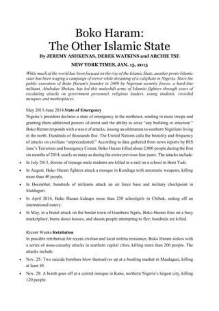 Boko Haram:
The Other Islamic State
By JEREMY ASHKENAS, DEREK WATKINS and ARCHIE TSE
NEW YORK TIMES, JAN. 15, 2015
While much of the world has been focused on the rise of the Islamic State, another proto-Islamic
state has been waging a campaign of terror while dreaming of a caliphate in Nigeria. Since the
public execution of Boko Haram's founder in 2009 by Nigerian security forces, a hard-line
militant, Abubakar Shekau, has led this makeshift army of Islamist fighters through years of
escalating attacks on government personnel, religious leaders, young students, crowded
mosques and marketplaces.
May 2013-June 2014:State of Emergency
Nigeria’s president declares a state of emergency in the northeast, sending in more troops and
granting them additional powers of arrest and the ability to seize “any building or structure.”
Boko Haram responds with a wave of attacks, issuing an ultimatum to southern Nigerians living
in the north. Hundreds of thousands flee. The United Nations calls the brutality and frequency
of attacks on civilians “unprecedented.” According to data gathered from news reports by IHS
Jane’s Terrorism and Insurgency Center, Boko Haram killed about 2,000 people during the first
six months of 2014, nearly as many as during the entire previous four years. The attacks include:
• In July 2013, dozens of teenage male students are killed in a raid on a school in Buni Yadi.
• In August, Boko Haram fighters attack a mosque in Konduga with automatic weapons, killing
more than 40 people.
• In December, hundreds of militants attack an air force base and military checkpoint in
Maiduguri.
• In April 2014, Boko Haram kidnaps more than 250 schoolgirls in Chibok, setting off an
international outcry.
• In May, in a brutal attack on the border town of Gamboru Ngala, Boko Haram fires on a busy
marketplace, burns down houses, and shoots people attempting to flee; hundreds are killed.
Recent Weeks:Retaliation
In possible retribution for recent civilian and local militia resistance, Boko Haram strikes with
a series of mass-casualty attacks in northern capital cities, killing more than 200 people. The
attacks include:
• Nov. 25: Two suicide bombers blow themselves up at a bustling market in Maiduguri, killing
at least 45.
• Nov. 28: A bomb goes off at a central mosque in Kano, northern Nigeria’s largest city, killing
120 people.
 