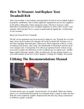 How To Measure And Replace Your
Treadmill Belt
After your machine is vital looking and particularly the belt of one's treadmill ought to
be properly conditioned. One of many significant requirement may be one's appliance
of the pulleys' lubrication which manage the straps. The forces increases, if this
lubrication of treadmill gear isn't examined frequently so when a direct result it, total
machine will be harmed. So it is crucial to understand the significance of lubrication
of one's machine.
Boost Life Time Of Your Treadmill:
The life of any equipment may be increased by taking its care. Typically the very first
thing which can be needed to be changed will be the treadmill belt. If proper care is
not taken regarding their lubrication and because whole equipment works as a result
of running of the devices, their living will undoubtedly be diminished and they need
to be changed early. Consequently to be able to get optimum benefit of these straps,
you need to examine the lubrication of one's treadmill gear on regular basis. Another
thing could be lubricant's quality. Often use lubricants of some popular business so
you could maintain the devices of one's appliance working for a lengthy time period.
Utilizing The Recommendations Manual
Veranda and the gear are equally crucial elements of a treadmill. When one of them
pauses, it is recommended that equally be exchanged being a couple to make sure that
both will work completely together. Replacements like this may charge around more
or $500 for a quality treadmill.
 