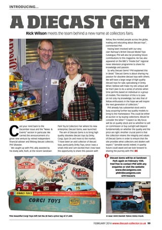 FEBRUARY 2014 www.diecast-collector.co.uk 99
INTRODUCING...
A DIECAST GEMRick Wilson meets the team behind a new name at collectors fairs.
C
ast your mind back to the
December issue and the “News &
Events” section in particular. We
carried the announcement of a
great new venture by retired independent
financial adviser and lifelong diecast collector,
Phil Silvester.
We caught up with Phil, ably assisted by
his lovely wife, Ruth, at the recent Sandown
Park Toy & Collectors Fair where his new
enterprise, Diecast Gems, was launched.
The aim of Diecast Gems is to bring high
quality obsolete diecast toys by Dinky,
Corgi, Spot On and more to the market.
“I have been an avid collector of diecast
toys, particularly Dinky Toys, since I was a
small child and I am excited that I now have
the opportunity to share this passion with
fellow, like-minded people across the globe,
trading and educating about diecast toys”,
commented Phil.
Having been involved with our very
own Ramsay’s British Diecast Model Toys
Catalogue, Phil will also be providing future
contributions to this magazine. He has also
appeared on the BBC’s “Inside Out” regional
news television programme to share his
knowledge and passion.
So why Diecast Gems? Phil explained this
in detail. “Diecast Gems is about sharing my
passion for obsolete diecast toys with others.
We will have a large range of high quality
diecast toys for sale, specialising in Dinky.
What I believe will make my site unique will
be that I plan to do a series of articles when
time permits based on individual or a group
of models. The intention of this is to pass
on not only my knowledge, but also that of
fellow enthusiasts in the hope we will inspire
the next generation of collectors.”
Phil already has substantial stock and is
busy acquiring further top quality models to
bring to the marketplace. This could be either
at auction or by buying collections. Would he
consider the latter? “I expect so. My focus
will be on quality stock and so whether to sell
on commission or buy outright will depend
fundamentally on whether the quality and the
price are right. Another crucial point is that
the collection retains the integrity and values
of Diecast Gems in order to ensure that the
site provides what collectors and dealers will
expect.” Sensible words indeed. A sparkly
future could await and we look forward to
sharing the journey with Phil. DC
i Diecast Gems will be at Sandown
Park again on February 15th.
Feel free to contact Phil with any
enquiries or visit the website:
www.diecastgems.com
phil@diecastgems.com
07973563476
A near mint Danish Tekno Volvo truck.This beautiful Corgi Toys Gift Set No.38 had a price tag of £1,600.
 