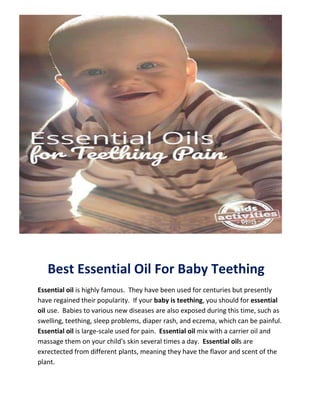 Best Essential Oil For Baby Teething
Essential oil is highly famous. They have been used for centuries but presently
have regained their popularity. If your baby is teething, you should for essential
oil use. Babies to various new diseases are also exposed during this time, such as
swelling, teething, sleep problems, diaper rash, and eczema, which can be painful.
Essential oil is large-scale used for pain. Essential oil mix with a carrier oil and
massage them on your child's skin several times a day. Essential oils are
exrectected from different plants, meaning they have the flavor and scent of the
plant.
 