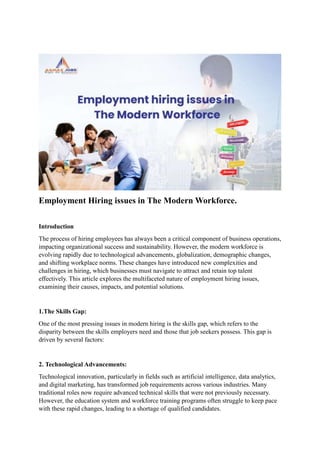 Employment Hiring issues in The Modern Workforce.
Introduction
The process of hiring employees has always been a critical component of business operations,
impacting organizational success and sustainability. However, the modern workforce is
evolving rapidly due to technological advancements, globalization, demographic changes,
and shifting workplace norms. These changes have introduced new complexities and
challenges in hiring, which businesses must navigate to attract and retain top talent
effectively. This article explores the multifaceted nature of employment hiring issues,
examining their causes, impacts, and potential solutions.
1.The Skills Gap:
One of the most pressing issues in modern hiring is the skills gap, which refers to the
disparity between the skills employers need and those that job seekers possess. This gap is
driven by several factors:
2. Technological Advancements:
Technological innovation, particularly in fields such as artificial intelligence, data analytics,
and digital marketing, has transformed job requirements across various industries. Many
traditional roles now require advanced technical skills that were not previously necessary.
However, the education system and workforce training programs often struggle to keep pace
with these rapid changes, leading to a shortage of qualified candidates.
 