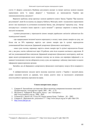Київський студентський журнал міжнародного права
68
стаття 11 Декрету дозволяють Нацбанку регулювати експорт та імпорт капіталу шляхом видання
нормативних актів "у межах Декрету" і "відповідно до законодавства України про
зовнішньоекономічну діяльність".
Вирішити проблему автор пропонує шляхом прийняття нового Закону України "Про валютне
регулювання", який би на відміну від Декрету Кабінету Міністрів, який є підзаконним нормативним
актом і має відповідати та уточнювати положення Закону, мав „безперечну” юридичну силу. Автор
погоджується з позицією інших юристів з цього питання54
і пропонує закріпити в новому Законі
наступні положення:
- купівля резидентами у нерезидентів цінних паперів українських емітентів здійснюється без
індивідуальної ліцензії;
- про перерахування іноземної валюти нерезиденту в оплату таких цінних паперів на суму, що
більш ніж на 50% перевищує вартість цих цінних паперів при їх купівлі нерезидентом
уповноважений банк повідомляє Державний департамент фінансового моніторингу;
- якщо сума платежу перевищує вартість цінних паперів при їх купівлі нерезидентом більше
ніж у два рази, платіж здійснюється через 10 робочих днів після подання платіжного доручення. В
цей час уповноважений банк повідомляє Державний департамент фінансового моніторингу, який має
право видати розпорядження щодо затримки платежу ще на місяць для перевірки інформації, а за
наявності відповідних підстав заборонити сплату суми, що перевищує здійснену інвестицію та надати
інформацію правоохоронним органам.
Звичайно, що дії Державного департаменту фінансового моніторингу можуть бути оскаржені в
суді.
А найефективнішим заходом проти відпливу валютних коштів з України є високий рівень
довіри власників коштів до держави, чого можна досягти лише за неухильного дотримання
конституційного принципу верховенства права.
Список використаних джерел:
1. Северин О. Заспокійливе для інвестора. Щодо механізму повернення іноземних інвестицій //
Підприємництво, господарство і право, 2001. - №5. – С.22.
2. Мусиенко С. Чуфаров И. Вход рубль, выход – два // Контракты. –
http://www.kontracty.com.ua., 2004. - №45.
3. Галанов В.А., Басов А.И., Голда З.К. Рынок ценных бумаг. Учебник. – М. – 2003.
4. Северин О. „Верховенство „доцільності”?” // http://www.lawyer.org.ua/?w=p&i=5&d=238.
5. http://www.rada.gov.ua.
54
Северин О. „Верховенство „доцільності”?” // http://www.lawyer.org.ua/?w=p&i=5&d=238.
 