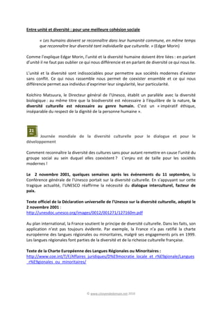 © www.citoyendedemain.net 2010
Entre unité et diversité : pour une meilleure cohésion sociale
« Les humains doivent se reconnaître dans leur humanité commune, en même temps
que reconnaître leur diversité tant individuelle que culturelle. » (Edgar Morin)
Comme l’explique Edgar Morin, l’unité et la diversité humaine doivent être liées : en parlant
d’unité il ne faut pas oublier ce qui nous différencie et en parlant de diversité ce qui nous lie.
L’unité et la diversité sont indissociables pour permettre aux sociétés modernes d’exister
sans conflit. Ce qui nous rassemble nous permet de coexister ensemble et ce qui nous
différencie permet aux individus d’exprimer leur singularité, leur particularité.
Koïchiro Matsuura, le Directeur général de l’Unesco, établit un parallèle avec la diversité
biologique : au même titre que la biodiversité est nécessaire à l’équilibre de la nature, la
diversité culturelle est nécessaire au genre humain. C’est un « impératif éthique,
inséparable du respect de la dignité de la personne humaine ».
Journée mondiale de la diversité culturelle pour le dialogue et pour le
développement
Comment reconnaître la diversité des cultures sans pour autant remettre en cause l’unité du
groupe social au sein duquel elles coexistent ? L’enjeu est de taille pour les sociétés
modernes !
Le 2 novembre 2001, quelques semaines après les évènements du 11 septembre, la
Conférence générale de l’Unesco portait sur la diversité culturelle. En s’appuyant sur cette
tragique actualité, l’UNESCO réaffirme la nécessité du dialogue interculturel, facteur de
paix.
Texte officiel de la Déclaration universelle de l’Unesco sur la diversité culturelle, adopté le
2 novembre 2001 :
http://unesdoc.unesco.org/images/0012/001271/127160m.pdf
Au plan international, la France soutient le principe de diversité culturelle. Dans les faits, son
application n’est pas toujours évidente. Par exemple, la France n’a pas ratifié la charte
européenne des langues régionales ou minoritaires, malgré ses engagements pris en 1999.
Les langues régionales font parties de la diversité et de la richesse culturelle française.
Texte de la Charte Européenne des Langues Régionales ou Minoritaires :
http://www.coe.int/T/F/Affaires_juridiques/D%E9mocratie_locale_et_r%E9gionale/Langues
_r%E9gionales_ou_minoritaires/
 