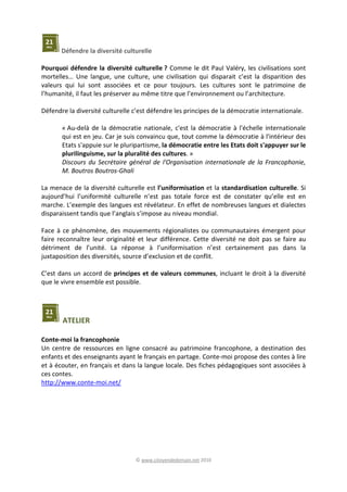 © www.citoyendedemain.net 2010
Défendre la diversité culturelle
Pourquoi défendre la diversité culturelle ? Comme le dit Paul Valéry, les civilisations sont
mortelles… Une langue, une culture, une civilisation qui disparait c’est la disparition des
valeurs qui lui sont associées et ce pour toujours. Les cultures sont le patrimoine de
l’humanité, il faut les préserver au même titre que l’environnement ou l’architecture.
Défendre la diversité culturelle c’est défendre les principes de la démocratie internationale.
« Au-delà de la démocratie nationale, c'est la démocratie à l'échelle internationale
qui est en jeu. Car je suis convaincu que, tout comme la démocratie à l'intérieur des
Etats s'appuie sur le pluripartisme, la démocratie entre les Etats doit s'appuyer sur le
plurilinguisme, sur la pluralité des cultures. »
Discours du Secrétaire général de l'Organisation internationale de la Francophonie,
M. Boutros Boutros-Ghali
La menace de la diversité culturelle est l’uniformisation et la standardisation culturelle. Si
aujourd’hui l’uniformité culturelle n’est pas totale force est de constater qu’elle est en
marche. L’exemple des langues est révélateur. En effet de nombreuses langues et dialectes
disparaissent tandis que l’anglais s’impose au niveau mondial.
Face à ce phénomène, des mouvements régionalistes ou communautaires émergent pour
faire reconnaître leur originalité et leur différence. Cette diversité ne doit pas se faire au
détriment de l’unité. La réponse à l’uniformisation n’est certainement pas dans la
juxtaposition des diversités, source d’exclusion et de conflit.
C’est dans un accord de principes et de valeurs communes, incluant le droit à la diversité
que le vivre ensemble est possible.
ATELIER
Conte-moi la francophonie
Un centre de ressources en ligne consacré au patrimoine francophone, a destination des
enfants et des enseignants ayant le français en partage. Conte-moi propose des contes à lire
et à écouter, en français et dans la langue locale. Des fiches pédagogiques sont associées à
ces contes.
http://www.conte-moi.net/
 