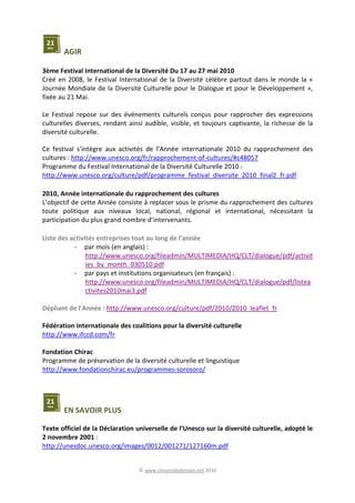 © www.citoyendedemain.net 2010
AGIR
3ème Festival International de la Diversité Du 17 au 27 mai 2010
Créé en 2008, le Festival International de la Diversité célèbre partout dans le monde la «
Journée Mondiale de la Diversité Culturelle pour le Dialogue et pour le Développement »,
fixée au 21 Mai.
Le Festival repose sur des événements culturels conçus pour rapprocher des expressions
culturelles diverses, rendant ainsi audible, visible, et toujours captivante, la richesse de la
diversité culturelle.
Ce festival s’intègre aux activités de l’Année internationale 2010 du rapprochement des
cultures : http://www.unesco.org/fr/rapprochement-of-cultures/#c48057
Programme du Festival International de la Diversité Culturelle 2010 :
http://www.unesco.org/culture/pdf/programme_festival_diversite_2010_final2_fr.pdf
2010, Année internationale du rapprochement des cultures
L’objectif de cette Année consiste à replacer sous le prisme du rapprochement des cultures
toute politique aux niveaux local, national, régional et international, nécessitant la
participation du plus grand nombre d’intervenants.
Liste des activités entreprises tout au long de l'année
- par mois (en anglais) :
http://www.unesco.org/fileadmin/MULTIMEDIA/HQ/CLT/dialogue/pdf/activit
ies_by_month_030510.pdf
- par pays et institutions organisateurs (en français) :
http://www.unesco.org/fileadmin/MULTIMEDIA/HQ/CLT/dialogue/pdf/listea
ctivites2010mai3.pdf
Dépliant de l'Année : http://www.unesco.org/culture/pdf/2010/2010_leaflet_fr
Fédération internationale des coalitions pour la diversité culturelle
http://www.ifccd.com/fr
Fondation Chirac
Programme de préservation de la diversité culturelle et linguistique
http://www.fondationchirac.eu/programmes-sorosoro/
EN SAVOIR PLUS
Texte officiel de la Déclaration universelle de l’Unesco sur la diversité culturelle, adopté le
2 novembre 2001 :
http://unesdoc.unesco.org/images/0012/001271/127160m.pdf
 