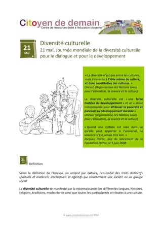 © www.citoyendedemain.net 2010
Diversité culturelle
21 mai, Journée mondiale de la diversité culturelle
pour le dialogue et pour le développement
« La diversité n’est pas entre les cultures,
mais inhérente à l’idée même de culture,
et donc constitutive des cultures. »
Unesco (Organisation des Nations Unies
pour l’éducation, la science et la culture)
La diversité culturelle est « une force
motrice du développement » et un « atout
indispensable pour atténuer la pauvreté et
parvenir au développement durable »
Unesco (Organisation des Nations Unies
pour l’éducation, la science et la culture)
« Quand une culture est niée dans ce
qu’elle peut apporter à l’universel, la
violence n’est jamais très loin. »
Jacques Chirac, lors du lancement de la
Fondation Chirac, le 9 juin 2008
Définition
Selon la définition de l’Unesco, on entend par culture, l’ensemble des traits distinctifs
spirituels et matériels, intellectuels et affectifs qui caractérisent une société ou un groupe
social.
La diversité culturelle se manifeste par la reconnaissance des différentes langues, histoires,
religions, traditions, modes de vie ainsi que toutes les particularités attribuées à une culture.
 