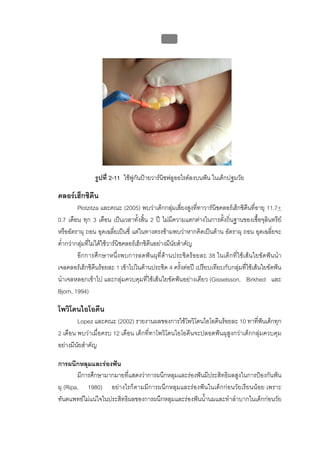 บบที่ 2 โรคฟนผุในเด็กปฐมวัย
                                              95




               รูปที่ 2-11 ใชพูกนปายวารนิชฟลูออไรดลงบนฟน ในเด็กปฐมวัย
                                  ั

คลอรเฮ็กซิดีน
         Plotzitza และคณะ (2005) พบวาเด็กกลุมเสี่ยงสูงทีทาวารนิชคลอรเฮ็กซิดีนที่อายุ 11.7+
                                                             ่
0.7 เดือน ทุก 3 เดือน เปนเวลาทั้งสิน 2 ป ไมมีความแตกตางในการตั้งถิ่นฐานของเชื้อจุลินทรีย
                                         ้
หรืออัตราผุ ถอน อุดเฉลียเปนซี่ แตในทางตรงขามพบวาหากคิดเปนดาน อัตราผุ ถอน อุดเฉลี่ยจะ
                            ่
ต่ํากวากลุมที่ไมไดใชวารนิชคลอรเฮ็กซิดีนอยางมีนยสําคัญ
                                                        ั
         อีกการศึกษาหนึ่งพบการลดฟนผุที่ดานประชิดรอยละ 38 ในเด็กที่ใชเสนใยขัดฟนนํา
เจลคลอรเฮ็กซิดีนรอยละ 1 เขาไปในดานประชิด 4 ครั้งตอป เปรียบเทียบกับกลุมที่ใชเสนใยขัดฟน
นําเจลหลอกเขาไป และกลุมควบคุมที่ใชเสนใยขัดฟนอยางเดียว (Gisselsson, Birkhed และ
Bjorn, 1994)

โพวิโดนไอโอดีน
        Lopez และคณะ (2002) รายงานผลของการใชโพวิโดนไอโอดีนรอยละ 10 ทาที่ฟนเด็กทุก
                                                                                 
2 เดือน พบวาเมื่อครบ 12 เดือน เด็กที่ทาโพวิโดนไอโอดีนจะปลอดฟนผุสูงกวาเด็กกลุมควบคุม
อยางมีนัยสําคัญ

การผนึกหลุมและรองฟน
        มีการศึกษามากมายที่แสดงวาการผนึกหลุมและรองฟนมีประสิทธิผลสูงในการปองกันฟน
ผุ (Ripa, 1980) อยางไรก็ตามมีการผนึกหลุมและรองฟนในเด็กกอนวัยเรียนนอย เพราะ
ทันตแพทยไมแนใจในประสิทธิผลของการผนึกหลุมและรองฟนน้ํานมและทําลําบากในเด็กกอนวัย
 