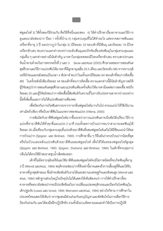 บบที่ 2 โรคฟนผุในเด็กปฐมวัย
                                                    98


ฟลูออไรด 3) ใชทั้งสองวิธีรวมกัน คือวิธีที่หนึ่งและสอง 4) ใหคําปรึกษาเรื่องอาหารและวิธีการ
ดูแลอนามัยชองปาก ปละ 1 ครั้งที่บาน 5) กลุมควบคุมที่ไมไดทําอะไร แตตรวจสภาพฟนและ
เหงือกที่อายุ 3 ป ผลปรากฏวาในกลุม 5) มีรอยละ 33 ของเด็กที่มีฟนผุ และรอยละ 16 มีโรค
เหงือกอักเสบ พบความแตกตางระหวางระดับฟนผุและปจจัยเสี่ยงตอฟนผุในกลุมควบคุมและ
กลุมอื่น ๆ แตกตางอยางมีนัยสําคัญ มารดาในกลุมทดลองมีโรคเหงือกอักเสบ คราบสกปรกและ
หินน้ําลายต่ําลงในการตรวจครั้งที่ 2 และ 3 Seow และคณะ (2003) ศึกษาผลของการสอนทันต
สุขศึกษาและวิธีการแปรงฟนใหมารดาที่มีลูกอายุเฉลี่ย 20.5 เดือน และวัดระดับ MS จากคราบจุลิ
นทรียกอนและหลังสอนเปนเวลา 4 สัปดาห พบวาในครั้งแรกมีรอยละ 64 ของเด็กที่พบการติดเชื้อ
MS ในครั้งหลังมีเพียงรอยละ 44 ของเด็กที่พบการติดเชื้อ ความแตกตางนี้มีนัยสําคัญทางสถิติ
ผูวิจัยสรุปวาการสอนทันตสุขศึกษาและแปรงฟนเพียงครั้งเดียวใหมารดามีผลตอการลดเชื้อ MSถึง
รอยละ 25 และผูวิจัยยังพบวาการติดเชื้อนี้สัมพันธกับความถี่ในการรับประทานอาหารวางระหวาง
มื้อที่เพิ่มขึ้นและการไมไดแปรงฟนอยางเพียงพอ
            เพื่อปองกันการเกิดฟนตกกระจากการกลืนฟลูออไรดมากเกินไป ควรแนะนําใหใชปริมาณ
เทาเม็ดถั่วเขียว หรือบีบยาสีฟนในแนวขวางของขนแปรง (Villena, 2000)
            การสัมผัสกับยาสีฟนฟลูออไรดมากขึ้นระหวางการแปรงฟนอาจเปนขอไดเปรียบ วิธีการ
แปรงที่ทายาสีฟนใหทั่วทุกซี่และแปรง 2 นาที รวมทั้งลดการบวนปากพบวาสามารถลดฟนผุได
รอยละ 26 เมื่อเทียบกับกลุมควบคุมที่แปรงดวยยาสีฟนที่ผสมฟลูออไรดแตไมไดมีขอแนะนําใหลด
การบวนปาก (Sjögren และ Birkhed, 1993) การศึกษาอื่น ๆ ก็ยืนยันวาควรบวนปากนอยที่สุด
หรื อ ไม บ ว นเลยหลั ง แปรงฟ น ด ว ยยาสี ฟ น ผสมฟลู อ อไรด เพื่ อ ให ไ ด ผ ลของฟลู อ อไรด สู ง สุ ด
(Sjögren และ Birkhed, 1993; Sjögren, Ekstrand และ Birkhed, 1994) ในเด็กที่ควบคุมการ
กลืนไมไดควรใชผาสะอาดชุบน้ําเช็ดฟองออก
            เด็กที่ไมมีคราบจุลินทรียและใชยาสีฟนผสมฟลูออไรดจะมีโอกาสนอยที่จะเกิดฟนผุที่อายุ
3 ป (Wendt และคณะ, 1994) พฤติกรรมชองปากที่ดีเหลานี้อาจแสดงถึงการเลี้ยงดูที่ดีและไดรับ
อาหารที่ถกสุขลักษณะ ซึงมักจะสัมพันธกบรายไดและสถานะเศรษฐกิจและสังคมสูง (Wendt และ
             ู               ่                 ั
คณะ, 1994) หลักฐานสวนใหญในปจจุบนไมไดแสดงใหเห็นชัดเจนวา การใหคําปรึกษาเรื่อง
                                             ั
อาหารหรืออนามัยชองปากจะมีประสิทธิผลในการเปลียนแปลงพฤติกรรมและปองกันโรคฟนผุใน
                                                         ่
เด็กปฐมวัย (Lewis และ Ismail, 1994; Weinstein และคณะ, 1994) อยางไรก็ตาม การศึกษาใน
ประเทศไทยแสดงใหเห็นวา หากชุมชนมีสวนรวมกันระบุปญหาและตัดสินใจในการเลือกวิธีการ
                                                 
ปองกันรวมกัน และไดลงมือฝกปฏิบัติจริง รวมทังมีระบบติดตามผลและทําใหเปนการปฏิบัติ
                                                    ้
 