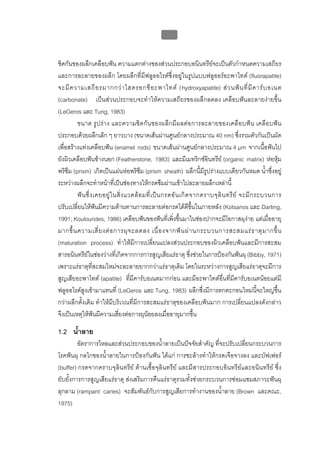 บทที่ 1 โรคฟนผุ
                                                      3


ชิดกันของผลึกเคลือบฟน ความแตกตางของสวนประกอบอนินทรียจะเปนตัวกําหนดความเสถียร
และการละลายของผลึก โดยผลึกที่มีฟลูออไรดซึ่งอยูในรูปแบบฟลูออรอะพาไทต (fluorapatite)
จะมี ค วามเสถี ย รมากกว า ไฮดรอกซี อ ะพาไทต (hydroxyapatite) ส ว นฟ น ที่ มี ค าร บ อเนต
(carbonate) เปนสวนประกอบจะทําใหความเสถียรของผลึกลดลง เคลือบฟนละลายงายขึ้น
(LeGeros และ Tung, 1983)
         ขนาด รูปราง และความชิดกันของผลึก มีผลต อการละลายของเคลือบฟน เคลือบฟน
ประกอบดวยผลึกเล็ก ๆ ยาวบาง (ขนาดเสนผานศูนยกลางประมาณ 40 nm) ซึ่งรวมตัวกันเปนมัด
เพื่อสรางแทงเคลือบฟน (enamel rods) ขนาดเสนผานศูนยกลางประมาณ 4 μm จากเนื้อฟนไป
ยังผิวเคลือบฟนขางนอก (Featherstone, 1983) และมีเมทริกซอินทรีย (organic matrix) หอหุม
พริซึม (prism) เกิดเปนแผนหอพริซึม (prism sheath) ผลึกนี้มีรูปรางแบบเดียวกันหมด น้ําซึ่งอยู
ระหวางผลึกจะทําหนาที่เปนชองทางใหกรดซึมผานเขาไปละลายผลึกเหลานี้
         ฟ น ซึ่ ง เคยอยู ใ นสิ่ ง แวดล อ มที่ เ ป น กรดอั น เกิ ด จากคราบจุ ลิ น ทรี ย จะมี ก ระบวนการ
ปรับเปลี่ยนใหฟนมีความตานทานการละลายตอกรดไดดีขึ้นในภายหลัง (Kotsanos และ Darling,
1991; Koulourides, 1986) เคลือบฟนของฟนที่เพิ่งขึ้นมาในชองปากจะมีโอกาสผุงาย แตเมื่ออายุ
มากขึ้ น ความเสี่ ย งต อ การผุ จ ะลดลง เนื่ อ งจากฟ น ผ า นกระบวนการสะสมแร ธ าตุ ม ากขึ้ น
(maturation process) ทําใหมีการเปลี่ยนแปลงสวนประกอบของผิวเคลือบฟนและมีการสะสม
สารอนินทรียในชองวางที่เกิดจากการการสูญเสียแรธาตุ ซึ่งชวยในการปองกันฟนผุ (Bibby, 1971)
เพราะแรธาตุที่สะสมใหมจะละลายยากกวาแรธาตุเดิม โดยในระหวางการสูญเสียแรธาตุจะมีการ
สูญเสียอะพาไทต (apatite) ที่มีคารบอเนตมากกอน และมีอะพาไทตอื่นที่มีคารบอเนตนอยแตมี
ฟลูออไรดสูงเขามาแทนที่ (LeGeros และ Tung, 1983) ผลึกซึ่งมีการตกตะกอนใหมนี้จะใหญขึ้น
กวาผลึกดั้งเดิม ทําใหมีบริเวณที่มีการสะสมแรธาตุของเคลือบฟนมาก การเปลี่ยนแปลงดังกลาว
จึงเปนเหตุใหฟนมีความเสี่ยงตอการผุนอยลงเมื่ออายุมากขึ้น

1.2 น้ําลาย
         อัตราการไหลและสวนประกอบของน้ําลายเปนปจจัยสําคัญ ที่จะปรับเปลี่ยนกระบวนการ
โรคฟนผุ กลไกของน้ําลายในการปองกันฟน ไดแก การชะลางทําใหกรดเจือจางลง และบัฟเฟอร
(buffer) กรดจากคราบจุลินทรีย ตานเชื้อจุลินทรีย และมีสารประกอบอินทรียและอนินทรีย ซึ่ง
ยับยั้งการการสูญเสียแรธาตุ สงเสริมการคืนแรธาตุรวมทั้งชวยกระบวนการซอมแซมสภาวะฟนผุ
ลุกลาม (rampant caries) จะสัมพันธกับการสูญเสียการทํางานของน้ําลาย (Brown และคณะ,
1975)
 