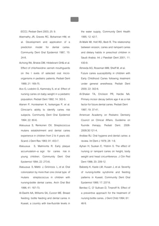 บบที่ 2 โรคฟนผุในเด็กปฐมวัย
                                                  108


 (ECC). Pediatr Dent 2003; 25: 9.                        the water supply. Community Dent Health
Abernathy JR, Graves RC, Bohannan HM, et                 1995; 12: 42-7.
 al. Development and application of a                   Al-Malik MI, Holt RD, Bedi R. The relationship
 prediction model for dental caries.                     between erosion, caries and rampant caries
 Community Dent Oral Epidemiol 1987; 15:                 and dietary habits in preschool children in
 24-8.                                                   Saudi Arabia. Int J Paediatr Dent 2001; 11:
Achong RA, Briskie DM, Hildebrant GH& et al.             430-9.
 Effect of chlorhexidine varnish mouthguards            Almeida AG, Roseman MM, Sheff M, et al.
 on the l evels of selected oral micro-                  Future caries susceptibility in children with
 organisms in pediatric patients. Pediatr Dent           Early Childhood Caries following treatment
 1999; 21: 169-75.                                       under general anesthesia. Pediatr Dent
Acs G, Lodolini G, Kaminsky S, et al. Effect of          2000; 22: 302-6.
 nursing caries on baby weight in a pediatric           Al-Shalan TA, Erickson PR, Hardie NA.
 population. Pediatr Dent 1992; 14: 302-5.               Primary incisor decay before age 4 as a risk
Alanen P, Hurskainen K, Isokangas P, et al.              factor for future dental caries. Pediatr Dent
 Clinician's ability to identify caries risk             1997; 19: 37-41.
 subjects. Community Dent Oral Epidemiol                American Academy on Pediatric Dentistry
 1994; 22: 80-6.                                         Council on Clinical Affairs. Guideline on
Alaluusua S, Renkonen OV. Streptococcus                  fluoride therapy. Pediatr Dent. 2008-
 mutans establishment and dental caries                  2009;30:121-4.
 experience in children from 2 to 4 years old.          Andlaw RJ. Oral hygiene and dental caries: a
 Scand J Dent Res 1983; 91: 453-7.                       review. Int Dent J 1978; 28: 1-6.
Alaluusua S, Malmivirta R. Early plaque                 Ayhan H, Suskan E, Yildrim S. The effect of
 accumulation--a sign for caries risk in                 nursing or rampant caries on height, body
 young children. Community Dent Oral                     weight and head circumference. J Clin Ped
 Epidemiol 1994; 22: 273-6.                              Dent 1996; 20: 209-12.
Alaluusua S, Mättö J, Grönroos L, et al. Oral           Babeely K, Kaste LM, Husain J, et al. Severity
 colonization by more than one clonal type of            of nursing-bottle syndrome and feeding
 mutans streptococcus in children with                   patterns in Kuwait. Community Dent Oral
 nursing-bottle dental caries. Arch Oral Biol            Epidemiol 1989; 17: 237-9.
 1996; 41: 167-73.                                      Benitez C, O' Sullivan D, Tinanoff N. Effect of
Al-Dashti AA, Williams SA, Curzon ME. Breast             a preventive approach for the treatment of
 feeding, bottle feeding and dental caries in            nursing bottle caries. J Dent Child 1994; 61:
 Kuwait, a country with low-fluoride levels in           46-9.
 