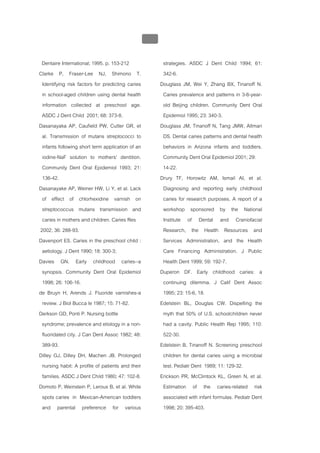 บบที่ 2 โรคฟนผุในเด็กปฐมวัย
                                                  110


 Dentaire International; 1995. p. 153-212                strategies. ASDC J Dent Child 1994; 61:
Clarke P, Fraser-Lee NJ, Shimono T.                      342-6.
 Identifying risk factors for predicting caries         Douglass JM, Wei Y, Zhang BX, Tinanoff N.
 in school-aged children using dental health             Caries prevalence and patterns in 3-6-year-
 information collected at preschool age.                 old Beijing children. Community Dent Oral
 ASDC J Dent Child 2001; 68: 373-8.                      Epidemiol 1995; 23: 340-3.
Dasanayaka AP, Caufield PW, Cutter GR, et               Douglass JM, Tinanoff N, Tang JMW, Altman
 al. Transmission of mutans streptococci to              DS. Dental caries patterns and dental health
 infants following short term application of an          behaviors in Arizona infants and toddlers.
 iodine-NaF solution to mothers' dentition.              Community Dent Oral Epidemiol 2001; 29:
 Community Dent Oral Epidemiol 1993; 21:                 14-22.
 136-42.                                                Drury TF, Horowitz AM, Ismail AI, et al.
Dasanayake AP, Weiner HW, Li Y, et al. Lack              Diagnosing and reporting early childhood
 of effect of chlorhexidine varnish on                   caries for research purposes. A report of a
 streptococcus mutans transmission and                   workshop sponsored by the National
 caries in mothers and children. Caries Res              Institute of Dental and Craniofacial
2002; 36: 288-93.                                        Research, the Health Resources and
Davenport ES. Caries in the preschool child :            Services Administration, and the Health
 aetiology. J Dent 1990; 18: 300-3;                      Care Financing Administration. J Public
Davies GN. Early childhood caries--a                     Health Dent 1999; 59: 192-7.
 synopsis. Community Dent Oral Epidemiol                Duperon DF. Early childhood caries: a
 1998; 26: 106-16.                                       continuing dilemma. J Calif Dent Assoc
de Bruyn H, Arends J. Fluoride varnishes-a               1995; 23: 15-6, 18.
 review. J Biol Bucca le 1987; 15: 71-82.               Edelstein BL, Douglas CW. Dispelling the
Derkson GD, Ponti P. Nursing bottle                      myth that 50% of U.S. schoolchildren never
 syndrome; prevalence and etiology in a non-             had a cavity. Public Health Rep 1995; 110:
 fluoridated city. J Can Dent Assoc 1982; 48:            522-30.
 389-93.                                                Edelstein B, Tinanoff N. Screening preschool
Dilley GJ, Dilley DH, Machen JB. Prolonged               children for dental caries using a microbial
 nursing habit: A profile of patients and their          test. Pediatr Dent 1989; 11: 129-32.
 families. ASDC J Dent Child 1980; 47: 102-8.           Erickson PR, McClintock KL, Green N, et al.
Domoto P, Weinstein P, Leroux B, et al. White            Estimation of the caries-related risk
 spots caries in Mexican-American toddlers               associated with infant formulas. Pediatr Dent
 and parental preference for various                     1998; 20: 395-403.
 