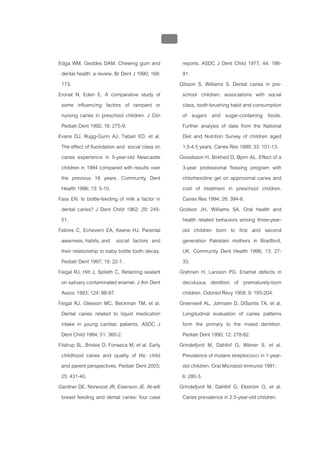บบที่ 2 โรคฟนผุในเด็กปฐมวัย
                                                  111


Edga WM, Geddes DAM. Chewing gum and                     reports. ASDC J Dent Child 1977; 44: 186-
 dental health: a review. Br Dent J 1990; 168:           91.
 173.                                                   Gibson S, Williams S. Dental caries in pre-
Eronat N, Eden E. A comparative study of                 school children: associations with social
 some influencing factors of rampant or                  class, tooth-brushing habit and consumption
 nursing caries in preschool children. J Clin            of sugars and sugar-containing foods.
 Pediatr Dent 1992; 16: 275-9.                           Further analysis of data from the National
Evans DJ, Rugg-Gunn AJ, Tabari ED, et al.                Diet and Nutrition Survey of children aged
 The effect of fluoridation and social class on          1.5-4.5 years. Caries Res 1999; 33: 101-13.
 caries experience in 5-year-old Newcastle              Gisselsson H, Birkhed D, Bjorn AL. Effect of a
 children in 1994 compared with results over             3-year professional flossing program with
 the previous 18 years. Community Dent                   chlorhexidine gel on approximal caries and
 Health 1996; 13: 5-10.                                  cost of treatment in preschool children.
Fass EN. Is bottle-feeding of milk a factor in           Caries Res 1994; 28: 394-9.
 dental caries? J Dent Child 1962; 29: 245-             Godson JH, Williams SA. Oral health and
 51.                                                     health related behaviors among three-year-
Febres C, Echeverri EA, Keene HJ. Parental               old children born to first and second
 awarness, habits, and social factors and                generation Pakistani mothers in Bradford,
 their relationship to baby bottle tooth decay.          UK. Community Dent Health 1996; 13: 27-
 Pediatr Dent 1997; 19: 22-7.                            33.
Feigal RJ, Hitt J, Splieth C. Retaining sealant         Grahnen H, Larsson PG. Enamel defects in
 on salivary contaminated enamel. J Am Dent              deciduous dentition of prematurely-born
 Assoc 1993; 124: 88-97.                                 children. Odontol Revy 1958; 9: 193-204.
Feigal RJ, Gleeson MC, Beckman TM, et al.               Greenwell AL, Johnsen D, DiSantis TA, et al.
 Dental caries related to liquid medication              Longitudinal evaluation of caries patterns
 intake in young cardiac patients. ASDC J                form the primary to the mixed dentition.
 Dent Child 1984; 51: 360-2.                             Pediatr Dent 1990; 12: 278-82.
Filstrup SL, Briskie D, Fonseca M, et al. Early         Grindefjord M, Dahllof G, Wikner S, et al.
 childhood caries and quality of life: child             Prevalence of mutans streptococci in 1-year-
 and parent perspectives. Pediatr Dent 2003;             old children. Oral Microbiol Immunol 1991;
 25: 431-40.                                             6: 280-3.
Gardner DE, Norwood JR, Eisenson JE. At-will            Grindefjord M, Dahllöf G, Ekström G, et al.
 breast feeding and dental caries: four case             Caries prevalence in 2.5-year-old children.
 