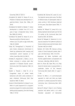บบที่ 2 โรคฟนผุในเด็กปฐมวัย
                                                 112


 Caries Res 1993; 27: 505-10.                          Gustafsson BE, Quensel CE, Lanke LS, et al.
Grindefjord M, Dahllof G, Nilsson B, et al.             The Vipeholm dental caries study; The effect
 Prediction of dental caries development in 1-          of different levels of carbohydrate intake on
 year-old-children. Caries Res 1995a; 29:               caries activity in 436 individuals observed
 343-8.                                                 for five years. Acta Odont Scand 1954; 11:
Grindefjord M, Dahllöf G, Modéer T. Caries              232-64.
 development in children from 2.5 to 3.5               Habibian M, Roberts G, Lawson M, et al.
 years of age: a longitudinal study. Caries             Dietary habitsand dental health over the first
 Res 1995b; 29: 449-54.                                 18 months of life. Community Dent Oral
Grindefjord M, Dahllöf G, Nilsson B, et al.             Epidemiol 2001; 29: 239-46.
 Stepwise prediction of dental caries in               Hanaki M, Nakagaki H, Nakamura H, et al.
 children up to 3.5 years of age. Caries Res            Glucose clearance from different surfaces of
 1996; 30: 256-66.                                      human central incisors and first molars. Arch
Gripp VC, Schlagenhauf U. Prevention of                 Oral Biol 1993; 38: 479-82.
 early mutans streptococci transmission in             Hardison JR, Collier DR. Sprouse primary
 infants by professional tooth cleaning and             molars of 3-and 4-year-old children after 1
 chlorhexidine varnish treatment of the                 year. J Am Dent Assoc. 1987; 114: 613-5.
 mother. Caries Res 2002; 36: 366-72.                  Hargreaves JA. Water fluoridation and
Grodzka K, Augustyniak L, Budny J, et al.               fluoride supplementation: considerations for
 Caries increment in primary teeth after                the future. J Dent Res 1990; 69: 765-70.
 application of Duraphat fluoride varnish.             Harris R, Nicoll AD, Adair PM, et al. Risk
 Community Dent Oral Epidemiol 1982; 10:                factors for dental caries in young children: a
 55-9.                                                  systematic review of the literature.
Grytten J, Rossow I, Holst D, et al.                    Community Dent Health 2004; 21 suppl 1:
 Longitudinal study of dental health                    71-85.
 behaviours and other caries predictors in             Harrison R, White L. A community-based
 early childhood. Community Dent Oral                   approach to infant and child oral health
 Epidemiol 1988; 16: 356-9.                             promotion in a British Columbia first nations
Gunay H, Dmoch-Bockhom K, Günay Y, et al.               community. Can J Community Dent 1997;
 Effect on caries experience of a long-term             12: 7-14.
 preventive program for mothers and children           Harrison R, Wong T, Ewan C, et al. Feeding
 starting during pregnancy. Clin Oral Investig          practices and dental caries in an urban
 1998; 2: 137-42.                                       Canadian population of Vietnamese
 