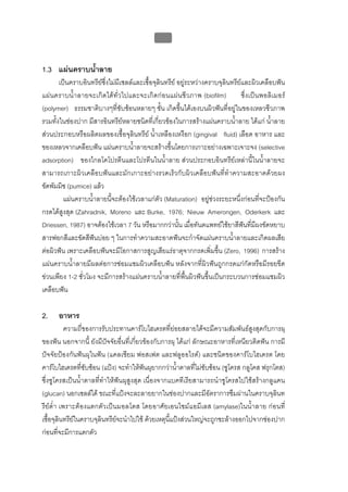บทที่ 1 โรคฟนผุ
                                                  4


1.3 แผนคราบน้ําลาย
       เปนคราบอินทรียซึ่งไมมีเซลลและเชื้อจุลินทรีย อยูระหวางคราบจุลินทรียและผิวเคลือบฟน
แผ นคราบน้ําลายจะเกิดไดทั่ ว ไปและจะเกิดกอนแผนชี ว ภาพ (biofilm)             ซึ่ง เปนพอลิเมอร
(polymer) ธรรมชาติบางๆที่ซับซอนหลายๆ ชั้น เกิดขึ้นไดเองบนผิวฟนที่อยูในของเหลวชีวภาพ
รวมทั้งในชองปาก มีสารอินทรียหลายชนิดที่เกี่ยวของในการสรางแผนคราบน้ําลาย ไดแก น้ําลาย
สวนประกอบหรือผลิตผลของเชื้อจุลินทรีย น้ําเหลืองเหงือก (gingival fluid) เลือด อาหาร และ
ของเหลวจากเคลือบฟน แผนคราบน้ําลายจะสรางขึ้นโดยการเกาะอยางเฉพาะเจาะจง (selective
adsorption) ของไกลโคโปรตีนและโปรตีนในน้ําลาย สวนประกอบอินทรียเหลานี้ในน้ําลายจะ
สามารถเกาะผิวเคลือบฟนและมักเกาะอยางรวดเร็วกับผิวเคลือบฟนที่ทําความสะอาดดวยผง
ขัดพัมมิซ (pumice) แลว
         แผนคราบน้ําลายนี้จะตองใชเวลาแกตัว (Maturation) อยูชวงระยะหนึ่งกอนที่จะปองกัน
กรดไดสูงสุด (Zahradnik, Moreno และ Burke, 1976; Nieuw Amerongen, Oderkerk และ
Driessen, 1987) อาจตองใชเวลา 7 วัน หรือมากกวานั้น เมื่อทันตแพทยใชยาสีฟนที่มีผงขัดหยาบ
สารฟอกสีและขัดสีฟนบอย ๆ ในการทําความสะอาดฟนจะกําจัดแผนคราบน้ําลายและเกิดผลเสีย
ตอผิวฟน เพราะเคลือบฟนจะมีโอกาสการสูญเสียแรธาตุจากกรดเพิ่มขึ้น (Zero, 1996) การสราง
แผนคราบน้ําลายมีผลตอการซอมแซมผิวเคลือบฟน หลังจากที่ผิวฟนถูกกรดแกกัดหรือมีรอยขีด
ขวนเพียง 1-2 ชั่วโมง จะมีการสรางแผนคราบน้ําลายที่พื้นผิวฟนขึ้นเปนกระบวนการซอมแซมผิว
เคลือบฟน

2.    อาหาร
           ความถี่ของการรับประทานคารโบไฮเดรตที่ยอยสลายไดจะมีความสัมพันธสูงสุดกับการผุ
ของฟน นอกจากนี้ ยังมีปจจัยอื่นที่เกี่ยวของกับการผุ ไดแก ลักษณะอาหารที่เหนียวติดฟน การมี
ปจจัยปองกันฟนผุในฟน (แคลเซียม ฟอสเฟต และฟลูออไรด) และชนิดของคารโบไฮเดรต โดย
คารโบไฮเดรตที่ซับซอน (แปง) จะทําใหฟนผุยากกวาน้ําตาลที่ไมซับซอน (ซูโครส กลูโคส ฟรุกโตส)
ซึ่งซูโครสเปนน้ําตาลที่ทําใหฟนผุสูงสุด เนื่องจากแบคทีเรียสามารถนําซูโครสไปใชสรางกลูแคน
(glucan) นอกเซลลได ขณะที่แปงจะละลายยากในชองปากและมีอัตราการซึมผานในคราบจุลินท
รียต่ํา เพราะตองแตกตัวเปนมอลโตส โดยอาศัยเอนไซมแอมีเลส (amylase)ในน้ําลาย กอนที่
เชื้อจุลินทรียในคราบจุลินทรียจะนําไปใช ดวยเหตุนี้แปงสวนใหญจะถูกชะลางออกไปจากชองปาก
กอนที่จะมีการแตกตัว
 