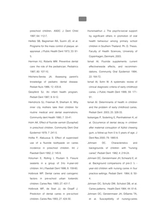 บบที่ 2 โรคฟนผุในเด็กปฐมวัย
                                                  113


 preschool children. ASDC J Dent Child                  Hunsrisakhun J. The psycho-social support
 1997; 64: 112-7.                                         by significant others in promotion of oral
Heifetz SB, Bagramian RA, Suomi JD, et al.                health behaviour among primary school
 Programs for the mass control of plaque: an              children in Southern Thailand. Ph. D. Thesis.
 appraisal. J Public Health Dent 1973; 33: 91-            Faculty of Health Sciences, University of
 5.                                                       Copenhagen, Denmark; 2003.
Herrman HJ, Roberts MW. Preventive dental               Ismail AI. Fluoride supplements: current
 care: the role of the pediatrician. Pediatrics           effectiveneside effects, and recommen-
 1987; 80: 107-10.                                        dations. Community Oral Epidemiol 1994;
Hitchens-Serota JA. Assessing parent’s                    22: 164-72.
 knowledge of pediatric dental disease.                 Ismail AI, Sohn W. A systematic review of
 Pediatr Nurs 1986; 12: 435-8.                            clinical diagnostic criteria of early childhood
Geopferd SJ. An infant health program.                    caries. J Public Health Dent 1999; 59: 171-
 Pediatr Dent 1987; 9: 8-12.                              91.
Hemdrocls SJ, Freeman R, Sheiham A. Why                 Ismail AI. Determinants of health in children
 inner city mothers take their children for               and the problem of early childhood caries.
 routine medical and dental examinations.                 Pediatr Dent 2003; 25: 328-33.
 Community dent Health 1990; 7: 33-41.                  Isokangas P, Soderling E, Pienihakkinen K, et
Holm AK. Effect of fluoride varnish (Duraphat)            al. Occurrence of dental decay in children
 in preschool children. Community Dent Oral               after maternal consuption of Xylitol chewing
 Epidemiol 1979; 7: 241-5.                                gum, a follow-up from 0 to 5 years of age. J
Holtta P, Alaluusua S. Effect of supervised               Dent Res 2000; 79: 1885-9.
 use of a fluoride toothpaste on caries                 Johnsen DC. Characteristics and
 incidence in preschool children. Int J                   backgrounds of children with "nursing
 Paediatr Dent 1992; 2: 145-9.                            caries". Pediatr Dent 1982; 4: 218-24.
Hotuman E, Rolling I, Poulsen S. Fissure                Johnsen DC, Gerstenmaier JH, Schwartz E, et
 sealants in a group of 3-to 4-year-old                   al. Background comparisons of pre-3 ½ -
 children. Int J Paediatr Dent 1998; 8: 159-60.           year-old children with nursing caries in four
Holbrook WP. Dental caries and cariogenic                 practice settings. Pediatr Dent 1984; 6: 50-
 factors in pre-school urban Icelandic                    4.
 children. Caries Res 1993; 27: 431-7.                  Johnsen DC, Schultz DW, Schubot DB, et al.
Holbrook WP, de Soet JJ, de Graaff J.                     Caries patterns. Health Dent 1984; 44: 61-6.
 Prediction of dental caries in pre-school              Johnsen DC, Gerstenmaier JH, DiSantis TA,
 children. Caries Res 1993; 27: 424-30.                   et al. Susceptibility of nursing-caries
 