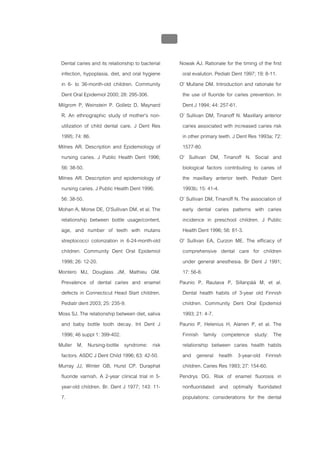 บบที่ 2 โรคฟนผุในเด็กปฐมวัย
                                                   117


 Dental caries and its relationship to bacterial         Nowak AJ. Rationale for the timing of the first
 infection, hypoplasia, diet, and oral hygiene            oral evalution. Pediatr Dent 1997; 19: 8-11.
 in 6- to 36-month-old children. Community               O' Mullane DM. Introduction and rationale for
 Dent Oral Epidemiol 2000; 28: 295-306.                   the use of fluoride for caries prevention. In
Milgrom P, Weinstein P. Golletz D, Maynard                Dent J 1994; 44: 257-61.
 R. An ethnographic study of mother’s non-               O’ Sullivan DM, Tinanoff N. Maxillary anterior
 utilization of child dental care. J Dent Res             caries associated with increased caries risk
 1995; 74: 86.                                            in other primary teeth. J Dent Res 1993a; 72:
Milnes AR. Description and Epidemiology of                1577-80.
 nursing caries. J Public Health Dent 1996;              O’ Sullivan DM, Tinanoff N. Social and
 56: 38-50.                                               biological factors contributing to caries of
Milnes AR. Description and epidemiology of                the maxillary anterior teeth. Pediatr Dent
 nursing caries. J Public Health Dent 1996;               1993b; 15: 41-4.
 56: 38-50.                                              O’ Sullivan DM, Tinanoff N. The association of
Mohan A, Morse DE, O’Sullivan DM, et al. The              early dental caries patterns with caries
 relationship between bottle usage/content,               incidence in preschool children. J Public
 age, and number of teeth with mutans                     Health Dent 1996; 56: 81-3.
 streptococci colonization in 6-24-month-old             O' Sullivan EA, Curzon ME. The efficacy of
 children. Community Dent Oral Epidemiol                  comprehensive dental care for children
 1998; 26: 12-20.                                         under general anesthesia. Br Dent J 1991;
Montero MJ, Douglass JM, Mathieu GM.                      17: 56-8.
 Prevalence of dental caries and enamel                  Paunio P, Rautava P, Sillanpää M, et al.
 defects in Connecticut Head Start children.              Dental health habits of 3-year old Finnish
 Pediatr dent 2003; 25: 235-9.                            children. Community Dent Oral Epidemiol
Moss SJ. The relationship between diet, saliva            1993; 21: 4-7.
 and baby bottle tooth decay. Int Dent J                 Paunio P, Helenius H, Alanen P, et al. The
 1996; 46 suppl 1: 399-402.                               Finnish family competence study: The
Muller M. Nursing-bottle syndrome: risk                   relationship between caries health habits
 factors. ASDC J Dent Child 1996; 63: 42-50.              and general health 3-year-old Finnish
Murray JJ, Winter GB, Hurst CP. Duraphat                  children. Caries Res 1993; 27: 154-60.
 fluoride varnish. A 2-year clinical trial in 5-         Pendrys DG. Risk of enamel fluorosis in
 year-old children. Br. Dent J 1977; 143: 11-             nonfluoridated and optimally fluoridated
 7.                                                       populations: considerations for the dental
 