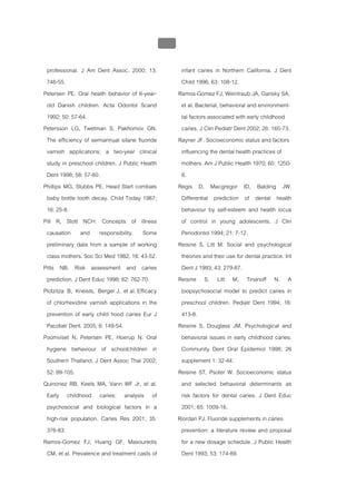 บบที่ 2 โรคฟนผุในเด็กปฐมวัย
                                                  118


 professional. J Am Dent Assoc. 2000; 13:                infant caries in Northern California. J Dent
 746-55.                                                 Child 1996; 63: 108-12.
Petersen PE. Oral health behavior of 6-year-            Ramos-Gomez FJ, Weintraub JA, Gansky SA,
 old Danish children. Acta Odontol Scand                 et al. Bacterial, behavioral and environment-
 1992; 50: 57-64.                                        tal factors associated with early childhood
Petersson LG, Twetman S, Pakhomov GN.                    caries. J Clin Pediatr Dent 2002; 26: 165-73.
 The efficiency of semiannual silane fluoride           Rayner JF. Socioeconomic status and factors
 varnish applications: a two-year clinical               influencing the dental health practices of
 study in preschool children. J Public Health            mothers. Am J Public Health 1970; 60: 1250-
 Dent 1998; 58: 57-60.                                   8.
Phillips MG, Stubbs PE. Head Start combats              Regis D, Macgregor ID, Balding JW.
 baby bottle tooth decay. Child Today 1987;              Differential prediction of dental health
 16: 25-8.                                               behaviour by self-esteem and health locus
Pill R, Stott NCH. Concepts of illness                   of control in young adolescents. J Clin
 causation and responsibility. Some                      Periodontol 1994; 21: 7-12.
 preliminary data from a sample of working              Reisine S, Litt M. Social and psychological
 class mothers. Soc Sci Med 1982; 16: 43-52.             theories and their use for dental practice. Int
Pitts NB. Risk assessment and caries                     Dent J 1993; 43: 279-87.
 prediction. J Dent Educ 1998; 62: 762-70.              Reisine S, Litt M, Tinanoff N. A
Plotzitza B, Kneists, Berger J, et al. Efficacy          biopsychosocial model to predict caries in
 of chlorhexidine varnish applications in the            preschool children. Pediatr Dent 1994; 16:
 prevention of early child hood caries Eur J             413-8.
 Pacdiatr Dent. 2005; 6: 149-54.                        Reisine S, Douglass JM. Psychological and
Poomviset N, Petersen PE, Hoerup N. Oral                 behavioral issues in early childhood caries.
 hygiene behaviour of schoolchildren in                  Community Dent Oral Epidemiol 1998; 26
 Southern Thailand. J Dent Assoc Thai 2002;              supplement 1: 32-44.
 52: 99-105.                                            Reisine ST, Psoter W. Socioeconomic status
Quinonez RB, Keels MA, Vann WF Jr, et al.                and selected behavioral determinants as
 Early childhood caries: analysis of                     risk factors for dental caries. J Dent Educ
 psychosocial and biological factors in a                2001; 65: 1009-16.
 high-risk population. Caries Res 2001; 35:             Riordan PJ. Fluoride supplements in caries
 376-83.                                                 prevention: a literature review and proposal
Ramos-Gomez FJ, Huang GF, Masouredis                     for a new dosage schedule. J Public Health
 CM, et al. Prevalence and treatment casts of            Dent 1993; 53: 174-89.
 