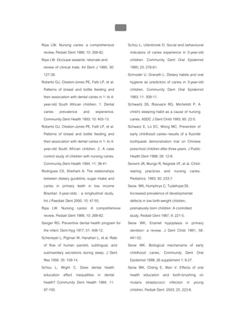 บบที่ 2 โรคฟนผุในเด็กปฐมวัย
                                               119


Ripa LW. Nursing caries: a comprehensive             Schou L, Uitenbroek D. Social and behavioural
 review, Pediatr Dent 1988; 10: 268-82.               indicators of caries experience in 5-year-old
Ripa LW. Occlusal sealants: rationale and             children. Community Dent Oral Epidemiol
 review of clinical trials. Int Dent J 1980; 30:      1995; 23: 276-81.
 127-39.                                             Schroder U, Granath L. Dietary habits and oral
Roberts GJ, Cleaton-Jones PE, Fatti LP, et al.        hygiene as predictors of caries in 3-year-old
 Patterns of breast and bottle feeding and            children. Community Dent Oral Epidemiol
 their association with dental caries in 1- to 4-     1983; 11: 308-11.
 year-old South African children. 1. Dental          Schwartz SS, Rosivack RG, Michelotti P. A
 caries prevalence and experience.                    child's sleeping habit as a cause of nursing
 Community Dent Health 1993; 10: 405-13.              caries. ASDC J Dent Child 1993; 60: 22-5.
Roberts GJ, Cleaton-Jones PE, Fatti LP, et al.       Schwarz E, Lo EC, Wong MC. Prevention of
 Patterns of breast and bottle feeding and            early childhood caries--results of a fluoride
 their association with dental caries in 1- to 4-     toothpaste demonstration trial on Chinese
 year-old South African children. 2. A case           preschool children after three years. J Public
 control study of children with nursing caries.       Health Dent 1998; 58: 12-8.
 Community Dent Health 1994; 11: 38-41.              Serwint JR, Mungo R, Negrete VF, et al. Child-
Rodrigues CS, Sheiham A. The relationships            rearing practices and nursing caries.
 between dietary guideline, sugar intake and          Pediatrics 1993; 92: 233-7.
 caries in primary teeth in low income               Seow WK, Humphrys C, Tudehope DI.
 Brazilian 3-year-olds : a longitudinal study.        Increased prevalence of developmental
 Int J Paediatr Dent 2000; 10: 47-55.                 defects in low birth-weight children,
Ripa LW. Nursing caries: A comprehensive              prematurely born children: A controlled
 review. Pediatr Dent 1988; 10: 268-82.               study. Pediatr Dent 1987; 9: 221-5.
Sanger RG. Preventive dental health program for      Seow WK. Enamel hypoplasia in primary
 the infant. Dent Hyg 1977; 51: 408-12.               dentition: a review. J Dent Child 1991; 58:
Scheneyer L, Pigman W, Hanahan L, et al. Rate         441-52.
 of flow of human parotid, sublingual, and           Seow WK. Biological mechanisms of early
 submaxillary secretions during sleep. J Dent         childhood caries. Community Dent Oral
 Res 1956; 35: 109-14.                                Epidemiol 1998; 26 supplement 1: 8-27.
Schou L, Wight C. Does dental health                 Seow WK, Cheng E, Wan V. Effects of oral
 education affect inequalities in dental              health education and tooth-brushing on
 health? Community Dent Health 1994; 11:              mutans streptococci infection in young
 97-100.                                              children. Pediatr Dent 2003; 25: 223-8.
 