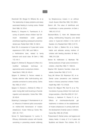 บบที่ 2 โรคฟนผุในเด็กปฐมวัย
                                                  120


Shantinath SD, Breiger D, Williams BJ, et al.            by Streptococcus mutans in an artificial
 The relationship of sleep problems and sleep-           mouth. Scand J Dent Res 1994; 102: 206-9.
 associated feeding to nursing caries. Pediatr          Stamm JW. The value of dentifrices and
 Dent 1996; 18: 375-8.                                   mouthrinses in caries prevention. Int Dent J
Sheehy E, Hirayama K, Tsamtsouris A. A                   1993; 43: 517-27.
 survey of parents whose children had full-             Stecksen-Blicks C, Holm AK. Between-meal
 mouth rehabilitation under general                      eating, toothbrushing frequency and dental
 anesthesia regarding subsequent preventive              caries in 4-year-old children in the north of
 dental care. Pediatr Dent 1994; 16: 362-4.              Sweden. Int J Paediatr Dent 1995; 5: 67-72.
Silver DH. A comparison of 3-year-olds’ caries          Stein A, Stein J, Walters EA, et al. Eating
 experience in 1973, 1981, and 1989, in                  habits and attitudes among mothers of
 a Hertfordshire town, related to family                 children with feeding disorders. Br Med J
 behavior and social class. Br Dent J 1992;              1995; 310: 228.
 172: 191-7.                                            Steiner M, Helfenstein U, Marthaler TM.
Sjögren K, Birkhed D, Rangmar B. Effect of a             Dental predictors of high caries increment in
 modified toothpaste technique on                        children. J Dent Res 1992; 71: 1926-33.
 approximal caries in preschool children.               Stephen KW. Systemic fluorides: drops and
 Swed Dent J 1995; 29: 435-41.                           tablets. Caries Res 1993; 27: 9-15.
Sjögren K, Birkhed D. Factors related to                Tang JM, Altman DS, Robertson DC, et al.
 fluoride retention after tooth-brushing and             Dental caries prevalence and treatment
 possible connection to caries activity. Caries          levels in Arizona preschool children. Public
 Res 1993; 27: 474-7.                                    Health Rep 1997; 112: 319-29.
Sjögren K, Ekstrand J, Birkhed D. Effect of             Tanner AC, Milgrom PM, Kent R, et al. The
 water rinsing after tooth-brushing on fluoride          microbiota of young children from tooth and
 ingestion and absorption. Caries Res 1994;              tongue samples. J Dent Res 2002; 81: 53-7.
 28: 455-9.                                             Tenovuo J, Hakkinen P, Paunio P, et al.
Söderling E, Isokangas P, Pienihakkinen K, et            Effects of chlorhexidine-fluoride gel
 al. Influence of maternal xylitol consumption           treatments in mothers on the establishment
 on mother-child transmission of mutans                  of mutans streptococci in primary teeth and
 streptococci: 6-year follow-up Caries Res               the development of dental caries in children.
 2001; 35: 173-7.                                        Caries Res 1992; 26: 275-80.
Sorvari R, Spets-Happonen S, Luoma H.                   Thitasomakul S. Dental caries, oral hygiene and
 Efficacy chlorhexidine solution with fluoride           dietary habits: A study of 2 to 6 years old
 varnishing in preventing enamel softening               Buddhist and Muslim Thai children. Ph. D.
 