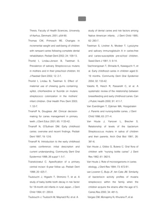 บบที่ 2 โรคฟนผุในเด็กปฐมวัย
                                                   121


 Thesis. Faculty of Health Sciences, University           study of dental caries and risk factors among
 of Aarhus, Denmark; 2001, p54-90.                         Native American infants. J Dent Child 1995;
Thomas CW, Primosch RE. Changes in                         62: 283-7.
 incremental weight and well-being of children           Twetman S, Lindner A, Modeer T. Lysozyme
 with rampant caries following complete dental             and salivary immunoglobulin A in caries-free
 rehabilitation. Pediatr Dent 2002; 24: 109-13.            and caries-susceptible pre-school children.
Thorild I, Lindau-Jonson B, Twetman S.                     Swed Dent J 1981; 5: 9-14.
 Prevalence of salivary Streptococcus mutans              Vachirarojpisan T, Shinada K, Kawaguchi Y, et
 in mothers and in their preschool children. Int           al. Early childhood caries in children aged 6-
 J Paediatr Dent 2002; 12: 2-7.                            19 months. Community Dent Oral Epidemiol
Thorild I, Lindau B, Twetman S. Effect of                  2004; 32: 133-42.
 maternal use of chewing gums containing                 Valaitis R, Hesch R, Passarelli C, et al. A
 xylitol, chlorhexidine or fluoride on mutans              systematic review of the relationship between
 streptococci colonization in the mothers’                 breastfeeding and early childhood caries. Can
 infant children. Oral Health Prev Dent 2003;              J Public Health 2000; 91: 411-7.
 1: 53-7.                                                Van Everdingen T, Eijkman MA, Hoogstraten
Tinanoff N, Douglass JM. Clinical decision-                J. Parents and nursing-bottle caries. J Dent
 making for caries management in primary                   Child 1996; 63: 271-4.
 teeth. J Dent Educ 2001; 65: 1133-42.                   Van Houte J, Yanover L, Brecher S.
Tinanoff N, O’Sullivan DM. Early childhood                 Relationship of levels of the bacterium
 caries: overview and recent findings. Pediatr             Streptococcus mutans in saliva of children
 Dent 1997; 19: 12-6.                                      and their parents. Arch Oral Biol 1981; 26:
Tinanoff N. Introduction to the early childhood            381-6.
 caries conference: initial description and              Van Houte J, Gibbs G, Butera C. Oral flora of
 current understanding. Community Dent Oral                children with “nursing bottle caries” J Dent
 Epidermiol 1998; 26 suppl 1: 5-7.                         Res 1982; 61: 382-5.
Trairatvorakul C. Apexification of a primary             Van Houte J. Role of microorganisms in caries
 central incisor: 6-year follow up. Pediatr Dent           etiology. J Dent Res 1994; 73: 672-81.
 1998; 20: 425-7.                                        van Loveren C, Buijs JF, ten Cate JM. Similarity
Tsubouchi J, Higashi T, Shimono T, et al. A                of bacteriocin activity profiles of mutans
 study of baby bottle tooth decay in risk factor           streptococci within the family when the
 for 18-month old infants in rural Japan. J Dent           children acquire the strains after the age of 5.
 Child 1994; 61: 293-8.                                    Caries Res 2000; 34: 481-5.
Tsubouchi J, Tsubochi M, Maynard RJ, et al. A             Vargas CM, Monajemy N, Khurana P, et al.
 