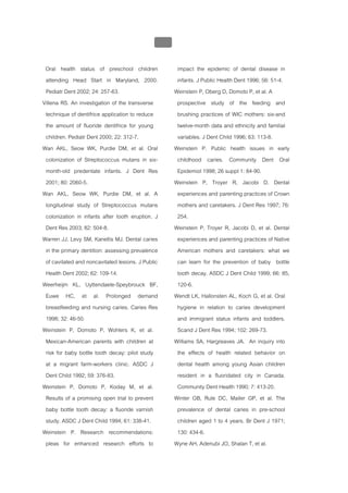 บบที่ 2 โรคฟนผุในเด็กปฐมวัย
                                                   122


 Oral health status of preschool children                 impact the epidemic of dental disease in
 attending Head Start in Maryland, 2000.                  infants. J Public Health Dent 1996; 56: 51-4.
 Pediatr Dent 2002; 24: 257-63.                          Weinstein P, Oberg D, Domoto P, et al. A
Villena RS. An investigation of the transverse            prospective study of the feeding and
 technique of dentifrice application to reduce            brushing practices of WIC mothers: six-and
 the amount of fluoride dentifrice for young              twelve-month data and ethnicity and familial
 children. Pediatr Dent 2000; 22: 312-7.                  variables. J Dent Child 1996; 63: 113-8.
Wan AKL, Seow WK, Purdie DM, et al. Oral                 Weinstein P. Public health issues in early
 colonization of Streptococcus mutans in six-             childhood caries. Community Dent Oral
 month-old predentate infants. J Dent Res                 Epidemiol 1998; 26 suppl 1: 84-90.
 2001; 80: 2060-5.                                       Weinstein P, Troyer R, Jacobi D. Dental
Wan AKL, Seow WK, Purdie DM, et al. A                     experiences and parenting practices of Crown
 longitudinal study of Streptococcus mutans               mothers and caretakers. J Dent Res 1997; 76:
 colonization in infants after tooth eruption. J          254.
 Dent Res 2003; 82: 504-8.                               Weinstein P, Troyer R, Jacobi D, et al. Dental
Warren JJ, Levy SM, Kanellis MJ. Dental caries            experiences and parenting practices of Native
 in the primary dentition: assessing prevalence           American mothers and caretakers: what we
 of cavitated and noncavitated lesions. J Public          can learn for the prevention of baby bottle
 Health Dent 2002; 62: 109-14.                            tooth decay. ASDC J Dent Child 1999; 66: 85,
Weerheijm KL, Uyttendaele-Speybrouck BF,                  120-6.
 Euwe HC, et al. Prolonged demand                        Wendt LK, Hallonsten AL, Koch G, et al. Oral
 breastfeeding and nursing caries. Caries Res             hygiene in relation to caries development
 1998; 32: 46-50.                                         and immigrant status infants and toddlers.
Weinstein P, Domoto P, Wohlers K, et al.                  Scand J Dent Res 1994; 102: 269-73.
 Mexican-American parents with children at               Williams SA, Hargreaves JA. An inquiry into
 risk for baby bottle tooth decay: pilot study            the effects of health related behavior on
 at a migrant farm-workers clinic. ASDC J                 dental health among young Asian children
 Dent Child 1992; 59: 376-83.                             resident in a fluoridated city in Canada.
Weinstein P, Domoto P, Koday M, et al.                    Community Dent Health 1990; 7: 413-20.
 Results of a promising open trial to prevent            Winter GB, Rule DC, Mailer GP, et al. The
 baby bottle tooth decay: a fluoride varnish              prevalence of dental caries in pre-school
 study. ASDC J Dent Child 1994; 61: 338-41.               children aged 1 to 4 years. Br Dent J 1971;
Weinstein P. Research recommendations:                    130: 434-6.
 pleas for enhanced research efforts to                  Wyne AH, Adenubi JO, Shalan T, et al.
 