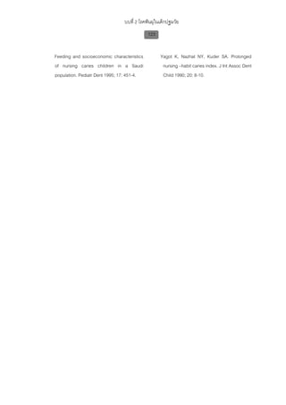 บบที่ 2 โรคฟนผุในเด็กปฐมวัย
                                            123


Feeding and socioeconomic characteristics         Yagot K, Nazhat NY, Kuder SA. Prolonged
of nursing caries children in a Saudi              nursing –habit caries index. J Int Assoc Dent
population. Pediatr Dent 1995; 17: 451-4.          Child 1990; 20: 8-10.
 