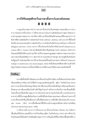บทที่ 3 การใหทันตสุขศึกษาในมารดาตั้งครรภและหลังคลอด
                                                126


        การใหทนตสุขศึกษาในมารดาตั้งครรภและหลังคลอด
               ั


             การดู แ ลรั ก ษาสุ ข ภาพร า งกายมารดาตั้ง ครรภ จ ะมี ผ ลต อ สุข ภาพและพั ฒ นาการทาง
รางกายของทารกที่ จะเกิ ดมา การศึกษาหลายงานพบความสัม พัน ธระหวางสุขภาพชองปาก
มารดาและสุขภาพของทารก กลาวคือการที่มารดามีโรคปริทันตอักเสบขณะที่มีอายุครรภ 21-24
สัปดาหมีความสัมพันธกับการคลอดกอนกําหนด (Jeffcoat และคณะ, 2001a) มารดาที่มีโรคปริ
ทั น ต อั ก เสบขณะคลอดมี ค วามสั ม พั น ธ กั บ ภาวะโลหิ ต เป น พิ ษ ในระยะหลั ง ของการตั้ ง ครรภ
(Boggess และคณะ, 2003) นอกจากนี้ ร ะดั บ สเตร็ ป โตค็ อ กคั ส มิ ว แทนส (Streptococcus
mutans หรือ S. mutans) ในมารดาสัมพันธกับอัตราฟนผุของลูก (Smith และคณะ, 2002) หาก
ทันตแพทยไดเริ่มใหคําแนะนําและใหการปรึกษาตลอดจนดูแลสุขภาพชองปากของมารดาอยาง
เหมาะสมจะมีผลตอพัฒนาการ สุขภาพรางกายและชองปากของลูก สมาคมสูตินรีแพทยแหง
สหรัฐอเมริกาสนับสนุนใหมารดาปรึกษาทันตแพทยตั้งแตชวงแรกของการตั้งครรภ (American
College of obstetricians and Gynecologists, 2002) ดังนั้นทันตแพทยจึงควรมีความเขาใจถึง
ปญหาในชองปากของมารดาตั้งครรภเพื่อสามารถใหคําแนะนําไดอยางเหมาะสมดังตอไปนี้

โรคฟนผุ
          ความเชื่อดั้งเดิมที่วาฟนของมารดาตั้งครรภจะผุไดงายหรือบางครั้งตองถอนไปเพราะตอง
เสียแคลเซียมจากฟนมารดาไปใชสรางกระดูกและฟนของลูกนั้น ชุติมา ไตรรัตนวรกุล (2534)
พบวา มารดาตั้งครรภสวนใหญ (รอยละ 86) เชื่อวาขณะตั้งครรภมักมีปญหาเหงือกและฟนเพราะ
ฟนของมารดาเสียแคลเซียมไปสรางฟนใหลูกในครรภ แตในความเปนจริงการพบฟนผุเพิ่มขึ้น
ในชวงตั้งครรภนั้นมักมีสาเหตุมาจากการรับประทานอาหารจุบจิบในชวงนี้ บางคนรับประทาน
อาหารวางที่มีน้ําตาลสูงเพื่อปองกันอาการคลื่นไสในชวงไตรมาสแรกของการตั้งครรภ นอกจากนี้
มารดาตั้งครรภมักดื่มเครื่องดื่มระหวางมื้อเพื่อชวยลดอาการคลื่นไสอาเจียนในชวงเชา (Hunter
และ Hunter, 1997) หากเครื่องดื่มเหลานี้มีปริมาณน้ําตาลสูงจะเพิ่มโอกาสในการเกิดฟนผุ
(American Dental Association, 1998)
          การศึ ก ษาหนึ่ ง พบว า กว า ครึ่ ง ของมารดาตั้ ง ครรภ ใ นไทย (ร อ ยละ 58) ไม คิ ด ว า
เชื้อจุลินทรียเปนสาเหตุหนึ่งในการเกิดโรคฟนผุ (ชุติมา ไตรรัตนวรกุล, 2534) แตการศึกษาใน
ปจจุบันแสดงใหเห็นแลววาโรคฟนผุมีสาเหตุมาจากการเจริญเติบโตที่ผิดปกติของเชื้อจุลินทรียบาง
 