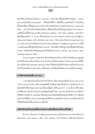 บทที่ 3 การใหทันตสุขศึกษาในมารดาตั้งครรภและหลังคลอด
                                             127


ชนิด ซึ่งตามปกติจะพบในชองปาก (Loesche, 1979) ไดแก เชื้อจุลินทรียสายพันธุ S. mutans
และ แลกโตแบซิไล (Lactobacilli) เชื้อจุลินทรียทั้ง 2 ชนิดนี้มีความสัมพันธกับการเกิดฟนผุ
เชื้อจุลินทรียเหลานี้อยูเฉพาะเจาะจงในบางตําแหนงของชองปากมนุษย (Berkowitz, Jordan และ
White, 1975) มีการศึกษาที่แสดงใหเห็นวาเชื้อจุลินทรียจะไมตั้งถิ่นฐานในชองปากทารกจนกวา
จะมีฟนน้ํานมขึ้นที่อายุ 6-30 เดือน (Berkowitz และคณะ, 1975; Stiles และคณะ, 1976) มีการ
พิสูจนชัดเจนแลววา S. mutans ที่พบในชองปากทารกจะถายทอดจากชองปากมารดาไปสูทารก
(Davey และ Rogers, 1984; Berkowitz และ Jones, 1985) รูปแบบพันธุกรรม (genotype) ของ
S. mutans ในทารกจะเหมือนกับของมารดาประมาณรอยละ 71 ของคูมารดาและทารก ภาวะที่มี
การเปลี่ยนแปลงเชื้อจุลินทรียในชองปากมารดา ในชวงที่มีการตั้งถิ่นฐานของเชื้อจุลินทรียในชอง
ปากลูก จะมีผลตออัตราฟนผุของลูกอยางมีนัยสําคัญ (Kohler, Andreen และ Jonsson, 1984;
Isokangas และคณะ, 2000)
          Gunay และคณะ (1998) ศึกษาถึงประสิทธิผลของโครงการปองกันโรคฟนผุแบบปฐมภูมิ
โดยเริ่มตั้งแตระยะตั้งครรภพบวาสามารถปรับปรุงใหสุขภาพชองปากของมารดาและเด็กดีขึ้น
อยางมี นัย สํา คัญ Brambilla และคณะ(1998) ไดใชคลอรเ ฮ็ก ซิดี นเปน สวนหนึ่งของโปรแกรม
ปองกันในชวงตั้งครรภ พบวาลดความเสี่ยงของการเกิดฟนผุทั้งในฟนมารดาและฟนน้ํานมของลูก

การสึกกรอนของฟน (Erosion)
         การอาเจียนในชวงตั้งครรภอาจทําใหเกิดการสึกกรอนของฟนได Hunter และ Hunter
(1997) รายงานวาจะพบการสึกกรอนสูงสุดที่ดานใกลเพดานของฟนหนาบน และยังพบวาอาการ
เสียวฟนที่เกิดขึ้นเปนเพราะมีการเผยผึ่งของเนื้อฟน ผูวิจัยแนะนําวา มารดาตั้งครรภที่อาเจียน
ควรใหบวนปากดวยน้ํายาบวนปากผสมฟลูออไรดสม่ําเสมอ เพราะความเปนกรดจากอาเจียนทํา
ใหฟนสึกกรอนไดงาย และหลังอาเจียนไมควรแปรงฟนทันทีเพื่อลดปญหาฟนสึกจากการเสียดสี
แตแนะนําใหใชน้ํายาบวนปากผสมฟลูออไรดที่เปนกลางชนิดเจือจางแทนการแปรงฟนจะชวยให
เนื้อฟนที่เผยผึ่งแข็งขึ้นและลดอาการเสียวฟน

เหงือกอักเสบในระยะตั้งครรภและการติดเชื้อของอวัยวะปริทันต
      มี ร ายงานเกี่ ย วกั บ การเปลี่ ย นแปลงของอวั ย วะปริ ทั น ต ข องมารดาในช ว งตั้ ง ครรภ
(Muramatsu และ Takaesu, 1994; Little และคณะ, 1997) โดยพบวา เหงือกอักเสบในระยะ
 