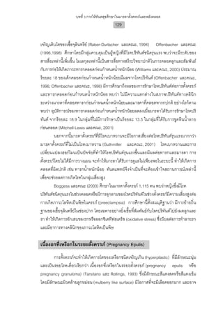 บทที่ 3 การใหทันตสุขศึกษาในมารดาตั้งครรภและหลังคลอด
                                             129


เจริญเติบโตของเชื้อจุลินทรีย (Raber-Durlacher และคณะ, 1994) Offenbacher และคณะ
(1996,1998) ศึกษาโดยมีกลุมควบคุมเปนผูหญิงที่มีโรคปริทันตชนิดรุนแรง พบวาจะมีระดับของ
สารสื่อเหลานี้เพิ่มขึ้น โมเลกุลเหลานี้เปนสารสื่อทางสรีระวิทยาปกติในการคลอดลูกและสัมพันธ
กับการกอใหเกิดภาวะทารกคลอดกอนกําหนดน้ําหนักนอย (Williams และคณะ, 2000) ประมาณ
รอยละ 18 ของเด็กคลอดกอนกําหนดน้ําหนักนอยมีผลจากโรคปริทันต (Offenbacher และคณะ,
1996; Offenbacher และคณะ, 1998) มีการศึกษาถึงผลของการรักษาโรคปริทันตตอการตั้งครรภ
และทารกคลอดกอนกําหนดน้ําหนักนอย พบวา ไมมีความแตกตางในสภาพปริทันตทางคลินิก
ระหวางมารดาที่คลอดทารกกอนกําหนดน้ําหนักนอยและมารดาที่คลอดทารกปกติ อยางไรก็ตาม
พบวา อุบัติการณของทารกคลอดกอนกําหนดน้ําหนักนอยลดลงเมื่อมารดาไดรับการรักษาโรคปริ
ทันต จากรอยละ 18.9 ในกลุมที่ไมมีการรักษาเปนรอยละ 13.5 ในกลุมที่ไดรับการขูดหินน้ําลาย
กอนคลอด (Mitchell-Lewis และคณะ, 2001)
         นอกจากนี้มารดาตั้งครรภที่มีโรคเบาหวานจะมีโอกาสเสี่ยงตอโรคปริทันตรุนแรงมากกวา
มารดาตั้งครรภที่ไมเปนโรคเบาหวาน (Guthmiller และคณะ, 2001) โรคเบาหวานและการ
เปลี่ยนแปลงฮอรโมนเปนปจจัยที่ทําใหโรคปริทันตรุนแรงขึ้นและมีผลตอทารกและมารดา การ
ตั้งครรภโดยไมไดมีการวางแผน จะทําใหมารดาไดรับการดูแลไมเพียงพอในระยะนี้ ทําใหเกิดการ
คลอดที่ผิดปกติ เชน ทารกน้ําหนักนอย ทันตแพทยจึงจําเปนที่จะตองเขาใจสถานการณเหลานี้
เพื่อจะชวยลดการเกิดโรคในกลุมเสี่ยงสูง
         Boggess และคณะ (2003) ศึกษาในมารดาตั้งครรภ 1,115 คน พบวาหญิงซึ่งมีโรค
ปริทันตชนิดรุนแรงในชวงคลอดหรือมีการลุกลามของโรคปริทันตในชวงตั้งครรภมีความเสี่ยงสูงตอ
การเกิดภาวะโลหิตเปนพิษในครรภ (preeclampsia) การศึกษานี้ตั้งสมมุติฐานวา มีการยายถิ่น
ฐานของเชื้อจุลินทรียในชองปาก โดยเฉพาะอยางยิ่งเชื้อที่สัมพันธกับโรคปริทันตไปยังมดลูกและ
รก ทําใหเกิดการอักเสบของรกหรือออกซิเดทีฟสเตร็ส (oxidative stress) ซึ่งมีผลตอการทําลายรก
และมีอาการทางคลินิกของภาวะโลหิตเปนพิษ

เนื้องอกที่เหงือกในระยะตั้งครรภ (Pregnancy Epulis)
        การตั้งครรภจะทําใหเกิดการโตของเหงือกชนิดเจริญเกิน (hyperplastic) ที่มีลักษณะนุม
และเปนรอยโรคเดี่ยวเรียกวา เนื้องอกที่เหงือกในระยะตั้งครรภ (pregnancy epulis หรือ
pregnancy granuloma) (Tarsitano และ Rollings, 1993) ซึ่งมีลักษณะสีแดงสดหรือสีแดงเขม
โดยมีลักษณะผิวคลายลูกหมอน (mulberry like surface) มีโอกาสที่จะมีเลือดออกมาก และอาจ
 