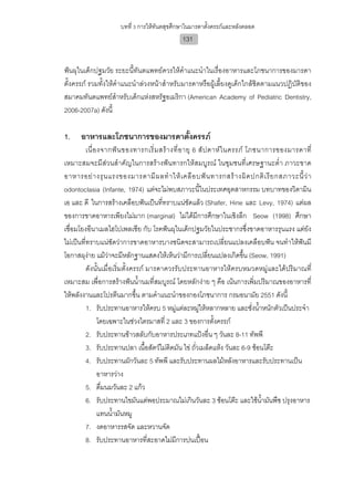 บทที่ 3 การใหทันตสุขศึกษาในมารดาตั้งครรภและหลังคลอด
                                               131


ฟนผุในเด็กปฐมวัย ระยะนี้ทันตแพทยควรใหคําแนะนําในเรื่องอาหารและโภชนาการของมารดา
ตั้งครรภ รวมทั้งใหคําแนะนําลวงหนาสําหรับมารดาหรือผูเลี้ยงดูเด็กใกลชิดตามแนวปฏิบัติของ
สมาคมทันตแพทยสําหรับเด็กแหงสหรัฐอเมริกา (American Academy of Pediatric Dentistry,
2006-2007a) ดังนี้

1.    อาหารและโภชนาการของมารดาตั้งครรภ
          เนื่ อ งจากฟ น ของทารกเริ่ ม สร า งที่ อ ายุ 6 สั ป ดาห ใ นครรภ โภชนาการของมารดาที่
เหมาะสมจะมีสวนสําคัญในการสรางฟนทารกใหสมบูรณ ในชุมชนที่เศรษฐานะต่ํา ภาวะขาด
อาหารอย า งรุ น แรงของมารดามี ผ ลทํ า ให เ คลื อ บฟ น ทารกสร า งผิ ด ปกติ เ รี ย กสภาวะนี้ ว า
odontoclasia (Infante, 1974) แตจะไมพบสภาวะนี้ในประเทศอุตสาหกรรม บทบาทของวิตามิน
เอ และ ดี ในการสรางเคลือบฟนเปนที่ทราบแนชัดแลว (Shafer, Hine และ Levy, 1974) แตผล
ของการขาดอาหารเพียงไมมาก (marginal) ไมไดมีการศึกษาในเชิงลึก Seow (1998) ศึกษา
เชื่อมโยงอีนาเมลไฮโปเพลเชีย กับ โรคฟนผุในเด็กปฐมวัยในประชากรซึ่งขาดอาหารรุนแรง แตยัง
ไมเปนที่ทราบแนชัดวาการขาดอาหารบางชนิดจะสามารถเปลี่ยนแปลงเคลือบฟน จนทําใหฟนมี
โอกาสผุงาย แมวาจะมีหลักฐานแสดงใหเห็นวามีการเปลี่ยนแปลงเกิดขึ้น (Seow, 1991)
          ดังนั้นเมื่อเริ่มตั้งครรภ มารดาควรรับประทานอาหารใหครบหมวดหมูและไดปริมาณที่
เหมาะสม เพื่อการสรางฟนน้ํานมที่สมบูรณ โดยหลักงาย ๆ คือ เนนการเพิ่มปริมาณของอาหารที่
ใหพลังงานและโปรตีนมากขึ้น ตามคําแนะนําของกองโภชนาการ กรมอนามัย 2551 ดังนี้
          1. รับประทานอาหารใหครบ 5 หมูแตละหมูใหหลากหลาย และชั่งน้าหนักตัวเปนประจํา
                                                                                  ํ
                โดยเฉพาะในชวงไตรมาสที่ 2 และ 3 ของการตั้งครรภ
          2. รับประทานขาวสลับกับอาหารประเภทแปงอื่น ๆ วันละ 8-11 ทัพพี
          3. รับประทานปลา เนื้อสัตวไมติดมัน ไข ถัวเมล็ดแหง วันละ 6-9 ชอนโตะ
                                                          ่
          4. รับประทานผักวันละ 5 ทัพพี และรับประทานผลไมหลังอาหารและรับประทานเปน
                อาหารวาง
          5. ดื่มนมวันละ 2 แกว
          6. รับประทานไขมันแตพอประมาณไมเกินวันละ 3 ชอนโตะ และใชนามันพืช ปรุงอาหาร
                                                                                    ้ํ
                แทนน้ํามันหมู
          7. งดอาหารรสจัด และหวานจัด
          8. รับประทานอาหารที่สะอาดไมมีการปนเปอน
 