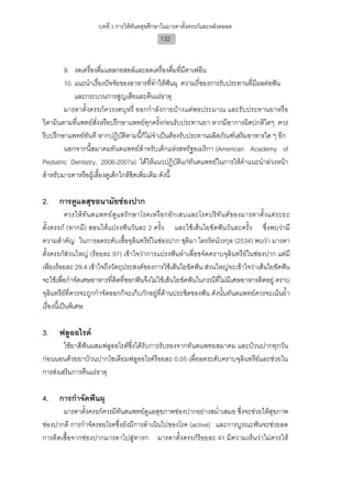 บทที่ 3 การใหทันตสุขศึกษาในมารดาตั้งครรภและหลังคลอด
                                              132


        9. งดเครื่องดื่มแอลกอฮอลและลดเครื่องดื่มที่มีคาเฟอีน
        10. แนะนําเรื่องปจจัยของอาหารที่ทําใหฟนผุ ความถี่ของการรับประทานที่มีผลตอฟน
                                                    
            และกระบวนการสูญเสียและคืนแรธาตุ
        มารดาตั้งครรภควรงดบุหรี่ ออกกําลังกายบางแตพอประมาณ และรับประทานยาหรือ
วิตามินตามที่แพทยสั่งหรือปรึกษาแพทยทุกครั้งกอนรับประทานยา หากมีอาการผิดปกติใดๆ ควร
รีบปรึกษาแพทยทันที หากปฏิบัติตามนี้ก็ไมจําเปนตองรับประทานผลิตภัณฑเสริมอาหารใด ๆ อีก
        นอกจากนี้สมาคมทันตแพทยสําหรับเด็กแหงสหรัฐอเมริกา (American Academy of
Pediatric Dentistry, 2006-2007a) ไดใหแนวปฏิบัติแกทันตแพทยในการใหคําแนะนําลวงหนา
สําหรับมารดาหรือผูเลี้ยงดูเด็กใกลชิดเพิ่มเติม ดังนี้

2.    การดูแลสุขอนามัยชองปาก
           ควรให ทั น ตแพทย ดูแ ลรั ก ษาโรคเหงื อ กอัก เสบและโรคปริทั น ตข องมารดาตั้ง แตร ะยะ
ตั้งครรภ (หากมี) สอนใหแปรงฟนวันละ 2 ครั้ง และใชเสนใยขัดฟนวันละครั้ง ซึ่งพบวามี
ความสําคัญ ในการลดระดับเชื้อจุลินทรียในชองปาก ชุติมา ไตรรัตนวรกุล (2534) พบวา มารดา
ตั้งครรภสวนใหญ (รอยละ 97) เขาใจวาการแปรงฟนทําเพื่อขจัดคราบจุลินทรียในชองปาก แตมี
เพียงรอยละ 29.4 เขาใจถึงวัตถุประสงคของการใชเสนใยขัดฟน สวนใหญจะเขาใจวาเสนใยขัดฟน
จะใชเพื่อกําจัดเศษอาหารที่ติดที่ซอกฟนจึงไมใชเสนใยขัดฟนในกรณีที่ไมมีเศษอาหารติดอยู คราบ
จุลินทรียที่ควรจะถูกกําจัดออกก็จะเก็บกักอยูที่ดานประชิดของฟน ดังนั้นทันตแพทยควรจะเนนย้ํา
เรื่องนี้เปนพิเศษ

3.    ฟลูออไรด
        ใชยาสีฟนผสมฟลูออไรดซึ่งไดรับการรับรองจากทันตแพทยสมาคม และบวนปากทุกวัน
กอนนอนดวยยาบวนปากโซเดียมฟลูออไรดรอยละ 0.05 เพื่อลดระดับคราบจุลินทรียและชวยใน
การสงเสริมการคืนแรธาตุ

4.    การกําจัดฟนผุ
       มารดาตั้งครรภควรมีทันตแพทยดูแลสุขภาพชองปากอยางสม่ําเสมอ ซึ่งจะชวยใหสุขภาพ
ชองปากดี การกําจัดรอยโรคซึ่งยังมีการดําเนินไปของโรค (active) และการบูรณะฟนจะชวยลด
การติดเชื้อจากชองปากมารดาไปสูทารก มารดาตั้งครรภรอยละ 41 มีความเห็นวาไมควรให
 