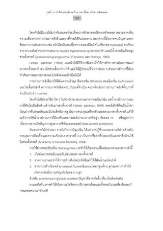 บทที่ 3 การใหทันตสุขศึกษาในมารดาตั้งครรภและหลังคลอด
                                             134


         โดยทั่วไปมีแนวโนมวาทันตแพทยจะเลื่อนการรักษาออกไปจนหลังคลอด เพราะอาจเพิ่ม
ความเสี่ยงจากการถายภาพรังสี และยาที่จายใหรับประทาน นอกจากนี้ยังอาจพบปญหาแทรก
ซอนจากงานทันตกรรม เชน หนามืดเปนลมเนื่องจากสมองมีโลหิตไมเพียงพอ (syncope) อาเจียน
งาย ความดันต่ําจากการนอนราบ (supine hypotensive syndrome) ชัก และมีน้ําตาลในเลือดสูง
ชวงตั้งครรภ (gestational hyperglycemia) (Tarsitano และ Rollings, 1993)
         Holder และคณะ (1999) แนะนําใหมีวิธีการพิเศษเมื่อใหการรักษาทางทันตกรรมแก
มารดาตั้งครรภ เชน นัดชวงสั้ นกวาปกติ และใหผูป วยเปลี่ย นทา บอย ๆ ส วนการรัก ษาที่ต อง
ทําศัลยกรรมมากอาจชะลอไปหลังคลอดถาเปนไปได
         การถายภาพรังสีควรใชฟลมความเร็วสูง ฟลเทรชัน (filtration) คอลลิเมชั่น (collimation)
                                                       ่
และใสเสื้อกันรังสี ควรถายภาพรังสีเฉพาะบริเวณที่จาเปน ควรหลีกเลี่ยงการถายภาพรังสีทั้งปากที่
                                                  ํ
ทําเปนประจํา (routine)
         โดยทั่วไปไมควรใชยาใด ๆ ในชวงไตรมาสแรกนอกจากกรณีฉุกเฉิน แตน้ํายาบวนปากและ
ยาสีฟนไมเปนขอหามสําหรับมารดาตั้งครรภ (Holder และคณะ, 1999) คลอรเฮ็กซิดีนเปนน้ํายา
บวนปากที่ปลอดภัยและมีประสิทธิภาพสูงในการควบคุมเหงือกอักเสบของมารดาตั้งครรภ แตให
ระวังการใชน้ํายาบวนปากที่มีระดับแอลกอฮอลปานกลางหรือสูง (รอยละ 10 หรือสูงกวา)
เนื่องจากอาจเกิดปญหากลุมอาการฟทัลแอลกอฮอล (fetal alcohol syndrome)
         ทันตแพทยมักจายยา 2 ชนิดในกรณีฉุกเฉิน ไดแก ยาปฏิชีวนะและยาแกปวดสําหรับ
ควบคุมการติดเชื้อและความเจ็บปวด ตารางที่ 3-2 เปนรายชื่อยาที่ปลอดภัยและยาซึ่งหามใช
ในชวงตั้งครรภ (Academy of General Dentistry, 2004)
         การใชยาเททระซัยคลิน (Tetracyclines) จะทําใหเกิดความเสี่ยงตอมารดาและทารกดังนี้
         1. เกิดอันตรายตอตับและตับออนของมารดาตั้งครรภ
         2. อาจผานรกและทําใหการสรางฟนผิดปกติหรือทําใหสีฟนน้านมผิดปกติ
                                                                   ํ
         3. สามารถสรางชีเลทส (chelates) กับแคลเซียมและพอกพูนที่กระดูกของทารก ทําให
              เกิดการยับยั้งการเจริญเติบโตของกระดูก
         สําหรับ erythromycin (รูปแบบ estolate) ปญหาที่อาจเกิดขึ้น คือ เปนพิษตอตับ
         ยาแอสไพริน อาจทําใหเกิดภาวะโลหิตจาง มีการตกเลือดและตั้งครรภนานหรือเจ็บครรภ
กอนคลอดนานกวาปกติ
 