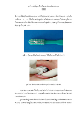 บทที่ 3 การใหทันตสุขศึกษาในมารดาตั้งครรภและหลังคลอด
                                                141


สําหรับยาสีฟนนันในเด็กทียังควบคุมการกลืนไมไดตองใชดวยความระมัดระวังโดยเฉพาะอยางยิง
               ้            ่                                                              ่
ในเด็กอายุ 1 ½ - 2 ½ ป ซึ่งมีความเสี่ยงสูงตอการเกิดฟนตกกระ (fluorosis) ในเด็กอายุต่ํากวา 2
ป ผูปกครองควรบีบยาสีฟนใหแตะปลายขนแปรงเปนจุดเล็ก ๆ 1 จุด (รูปที่ 3-9) และเช็ดฟองออก
ดวยผาชุบน้ํา (รูปที่ 3- 10)




            รูปที่ 3-9 ปริมาณยาสีฟนที่แตะปลายขนแปรง ใหชื้นเปน 1 จุดเล็กในเด็กกอน 2 ป




                 รูปที่ 3-10 เช็ดฟองยาสีฟนออกดวยผาชุบหนาภายหลังแปรงฟนเสร็จ


        การทําความสะอาดฟนนี้ทําที่สถานที่ใดก็ไดในบานไมจําเปนตองเปนหองน้ํา ซึ่งอาจจะ
คับแคบเกินไปในการใหเด็กนอนแปรง และทุกครั้งที่แปรงฟนใหจบดวยการแปรงลิ้นจากโคนไปยัง
ปลายลิ้นหลายครั้ง
        จุดสําคัญ คือ ผูปกครองตองจัดเวลาประจําในการแปรงฟนใหลูก และยืนหยัดในการแปรง
ฟนใหลูก แมเด็กจะไมอยูนิ่งและยังไมยอมรับการแปรงฟนดีนัก อาจจะใชวิธีเลานิทาน รองเพลง
 