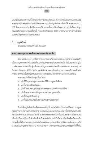 บทที่ 3 การใหทันตสุขศึกษาในมารดาตั้งครรภและหลังคลอด
                                              142


เลนดวยในขณะแปรงฟนเพื่อใหเด็กเกิดความเพลิดเพลินและใหความรวมมือในการแปรงฟนและ
ควรเนนใหผูปกครองชวยแปรงฟนใหสะอาดจนกวาเด็กจะผูกเชือกรองเทาเองได (อายุประมาณ 7-
8 ป) ซึ่งจะสามารถแปรงฟนใหสะอาดเองได มารดาตั้งครรภเพียงรอยละ 1.3 เทานั้นที่ทราบวาลูก
จะแปรงฟนใหสะอาดไดเองที่อายุนี้ (ชุติมา ไตรรัตนวรกุล, 2534) มารดาบางทานจึงอาจเลิกชวย
แปรงฟนใหลูกกอนจะถึงเวลาอันควรได

3.    ฟลูออไรด
        รายละเอียดอยูในบทที่ 6 เรื่องฟลูออไรด

บทบาทของกุมารแพทยและพยาบาลแมและเด็ก
        ทัน ตแพทย ควรสร า งเครื อข า ยในการทํา งานกับกุม ารแพทยแ ละพยาบาลแมและเด็ ก
เนื่องจากบุคลากรเหลานี้จะเปนผูที่พบเด็กกอนที่จะมาพบทันตแพทย ดังนั้น จึงมีบทบาทสําคัญใน
การคัดกรองทารกและเด็กกลุมเสี่ยง สมาคมกุมารแพทยแหงอเมริกา (American Academy of
Pediatric Dentistry, 2006-2007b) แนะนําวา กุมารแพทยควรคัดกรองทารกและเด็กกลุมเสี่ยงตอ
การเกิดโรคฟนผุ เพื่อสงตอใหทันตแพทยวางแผนปองกัน ใหคําปรึกษาและติดตามผลตอไป
        ทารกและเด็กที่จัดเปนกลุมเสี่ยง ไดแก
        1. เด็กที่มีปญหาทางสุขภาพและตองไดรับการดูแลเปนพิเศษ
        2. เด็กที่มารดามีอัตราฟนผุสง   ู
        3. เด็กที่มฟนผุ คราบจุลินทรีย รอยโรคจุดขาว และหรือการติดสีที่ฟน
                    ี
        4. เด็กทีนอนคาขวดนมหรือดูดนมมารดาบอย ๆ ตลอดคืน
                  ่
        5. เด็กที่เปนลูกลําดับหลัง ๆ
        6. เด็กที่อยูในครอบครัวที่มีสถานะเศรษฐกิจและสังคมต่ํา

           ถาเด็กจัดอยูในขอใดขอหนึ่งของความเสี่ยงนี้ หากไมไดมีการปองกันแตเริ่มแรก การดูแล
จะยุงยากมาก กุมารแพทยหรือพยาบาลแมและเด็กจึงควรสงตอเด็กเหลานี้ไปยังทันตแพทยเร็ว
ที่สุดเมื่อเด็กอายุ 6 เดือน และไมเกิน 6 เดือนหลังจากฟนซี่แรกขึ้นมาในชองปาก หรืออายุ 12
เดือน ซึ่งเปนอายุที่แนะนําสําหรับเด็กทั่วไปดวยเชนกัน อยางไรก็ตาม แมจะมีเครื่องมือประเมิน
ความเสี่ยงที่ไดออกแบบมาอยางดีแลวก็อาจไมสามารถบงบอกถึงทารกที่มีความเสี่ยงตอการเกิด
โรคฟนผุในเด็กปฐมวัยไดทุกกรณี ในกรณีดังกลาว มารดาอาจจะไมไดเปนแหลงของเชื้อที่ตั้งถิ่น
 